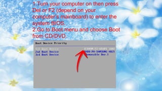 1.Turn your computer on then press
Del or F2 (depend on your
computer’s mainboard) to enter the
system BIOS.
2.Go to Boot menu and choose Boot
from CD/DVD.
 