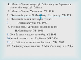 4. Монгол Улсын Аюулгүй байдлын үзэл баримтлал,
экологийн аюулгүй байдал
5. Монгол Улсын Улаан ном. УБ. 1998
6. Экологийн үндэс Х.Мөнхбаяр. Ц. Цогхүү УБ. 1998
7. Экологийн танин мэдэхүйн үндэс.

О.Шагдарсүрэн УБ. 1999
8. Монгол орны ургамлын аймгийн тойм.
Н. Өлзийхутаг УБ. 1985
9. Хүн ба шим мандал- хөтөлбөр. УБ 1991
10.Хүний экологи. А. Гүрбадам УБ. 2004
11.11. Байгаль хамгааллын биологи. УБ. 2003
12. Хялбаршуулсан экологи. Х.Мөнхбаяр нар УБ. 2006



 