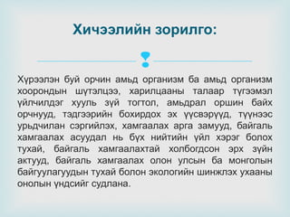 Хичээлийн зорилго:


Хүрээлэн буй орчин амьд организм ба амьд организм
хоорондын шүтэлцээ, харилцааны талаар түгээмэл
үйлчилдэг хууль зүй тогтол, амьдрал оршин байх
орчнууд, тэдгээрийн бохирдох эх үүсвэрүүд, түүнээс
урьдчилан сэргийлэх, хамгаалах арга замууд, байгаль
хамгаалах асуудал нь бүх нийтийн үйл хэрэг болох
тухай, байгаль хамгаалахтай холбогдсон эрх зүйн
актууд, байгаль хамгаалах олон улсын ба монголын
байгуулагуудын тухай болон экологийн шинжлэх ухааны
онолын үндсийг судлана.

 
