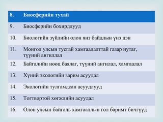 8.

Биосферийн тухай

9.

Биосферийн бохирдлууд

10.

Биологийн зүйлийн олон янз байдлын үнэ цэн

11.

Монгол улсын тусгай хамгаалалттай газар нутаг,
түүний ангиллал

12.

Байгалийн нөөц баялаг, түүний ангилал, хамгаалал

13.

Хүний экологийн зарим асуудал

14.

Экологийн тулгамдсан асуудлууд

15.

Тогтвортой хөгжлийн асуудал

16.

Олон улсын байгаль хамгааллын гол баримт бичгүүд



 