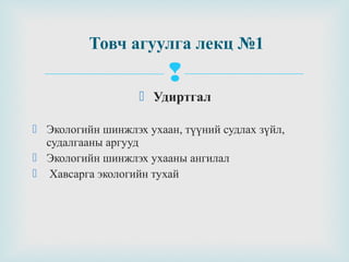Товч агуулга лекц №1


 Удиртгал
 Экологийн шинжлэх ухаан, түүний судлах зүйл,
судалгааны аргууд
 Экологийн шинжлэх ухааны ангилал
 Хавсарга экологийн тухай

 
