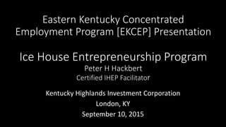 Eastern Kentucky Concentrated
Employment Program [EKCEP] Presentation
Ice House Entrepreneurship Program
Peter H Hackbert
Certified IHEP Facilitator
Kentucky Highlands Investment Corporation
London, KY
September 10, 2015
 