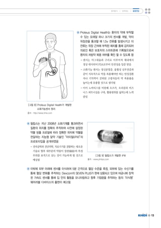 13 
통계분석 ㅣ 정책제도 ㅣ 동향전망 
◉ ProteusDigitalHealth는 환자의 약에 부착할 
수 있는 모래알 하나 크기의 센서를 개발,약이 
위장관을 통과할 때 1.5v전류를 발생시키고 이 
전류는 위장 근처에 부착된 패치를 통해 감지되어 
의료진 혹은 보호자의 스마트폰에 기록됨으로써 
환자의 처방약 복용 여부를 확인 할 수 있도록 함 
-센서는 마그네슘과 구리로 이루어져 체내에서 
정상 대사되어 FDA로부터 안전성을 입증 받음 
-소화기능 센서는 정신분열증,울혈성 심부전증과 
같이 지속적으로 약을 복용해야만 하는 만성질환 
자나 기억력이 감퇴된 고령자들의 약 복용률을 
높이는데 유용할 것으로 생각됨 
-이미 노바티스를 비롯해 오츠카,오라클과 비즈 
니스 파트너십을 구축,활용범위를 넓히는데 노력 
중임 
[그림 8]ProteusDigitalHealth가 개발한 
소화가능센서 원리 
출처 :http://www.time.com 
◉ 필립스는 지난 2008년 소화기계를 통과하면서 
질환의 위치를 정확히 추적하여 사전에 설정된 
약물 방출 프로필에 따라 정확한 위치에 약물을 
전달하는 지능형 알약 기술인“아이필(iPill)”의 
프로토타입을 공개하였음 
-전자공학과 진단의학,치료기기를 결합하는 새로운 
기술로 향후 대부분의 약물이 장관(腸管)의 특정 
부위를 표적으로 삼는 것이 가능하게 될 것으로 
예상됨 
[그림 9]필립스가 개발한 iPill 
출처 :www.philips.com 
◉ 이밖에 피부 아래에 센서를 이식하여 5분 간격으로 혈당 수준을 측정,외부에 있는 수신기를 
통해 혈당 변화를 추적하는 Dexcom의 SEVENPLUS가 현재 상용되고 있으며 어금니에 장착 
된 가속도 센서를 통해 입 안의 활동을 모니터링하고 향후 기침량을 추적하는 등의‘이식형’ 
웨어러블 디바이스의 출현이 예고됨 
 