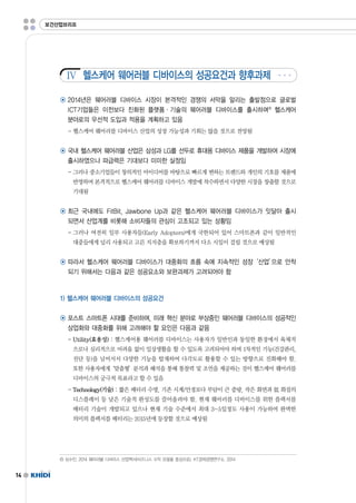14 
보건산업브리프 
Ⅳ 
헬스케어 웨어러블 디바이스의 성공요건과 향후과제 
◉ 2014년은 웨어러블 디바이스 시장이 본격적인 경쟁의 서막을 알리는 출발점으로 글로벌 
ICT기업들은 이전보다 진화된 플랫폼·기술의 웨어러블 디바이스를 출시하며6) 헬스케어 
분야로의 우선적 도입과 적용을 계획하고 있음 
-헬스케어 웨어러블 디바이스 산업의 성장 가능성과 기회는 많을 것으로 전망됨 
◉ 국내 헬스케어 웨어러블 산업은 삼성과 LG를 선두로 휴대용 디바이스 제품을 개발하여 시장에 
출시하였으나 파급력은 기대보다 미미한 실정임 
-그러나 중소기업들이 창의적인 아이디어를 바탕으로 빠르게 변하는 트렌드와 개인의 기호를 제품에 
반영하며 본격적으로 헬스케어 웨어러블 디바이스 개발에 착수하면서 다양한 시장을 창출할 것으로 
기대됨 
◉ 최근 국내에도 FitBit,JawboneUp과 같은 헬스케어 웨어러블 디바이스가 잇달아 출시 
되면서 산업계를 비롯해 소비자들의 관심이 고조되고 있는 상황임 
-그러나 여전히 일부 사용자들(EarlyAdopters)에게 국한되어 있어 스마트폰과 같이 일반적인 
대중들에게 널리 사용되고 고른 지지층을 확보하기까지 다소 시일이 걸릴 것으로 예상됨 
◉ 따라서 헬스케어 웨어러블 디바이스가 대중화의 흐름 속에 지속적인 성장‘산업’으로 안착 
되기 위해서는 다음과 같은 성공요소와 보완과제가 고려되어야 함 
1)헬스케어 웨어러블 디바이스의 성공요건 
◉ 포스트 스마트폰 시대를 준비하며,미래 혁신 분야로 부상중인 웨어러블 디바이스의 성공적인 
상업화와 대중화를 위해 고려해야 할 요인은 다음과 같음 
-Utility(효용성) :헬스케어용 웨어러블 디바이스는 사용자가 일반인과 동일한 환경에서 육체적 
으로나 심리적으로 어려움 없이 일상생활을 할 수 있도록 고려되어야 하며 1차적인 기능(건강관리, 
진단 등)을 넘어서서 다양한 기능을 탑재하여 다각도로 활용할 수 있는 방향으로 진화해야 함. 
또한 사용자에게‘맞춤형’분석과 해석을 통해 통찰력 및 조언을 제공하는 것이 헬스케어 웨어러블 
디바이스의 궁극적 목표라고 할 수 있음 
-Technology(기술) :짧은 배터리 수명,기존 시계/안경보다 부담이 큰 중량,작은 화면과 低화질의 
디스플레이 등 낮은 기술적 완성도를 끌어올려야 함.현재 웨어러블 디바이스를 위한 플랙서블 
배터리 기술이 개발되고 있으나 현재 기술 수준에서 최대 3~5일정도 사용이 가능하여 완벽한 
의미의 플렉서블 배터리는 2015년에 등장할 것으로 예상됨 
6)심수민.2014웨어러블 디바이스 산업백서(비즈니스 수익 모델을 중심으로).KT경제경영연구소.2014 
 