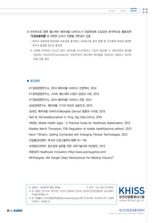 통계분석 ㅣ 정책제도 ㅣ 동향전망 
◉ 마지막으로 향후 헬스케어 웨어러블 디바이스가 의료현장에 도입되어 본격적으로 활용되면 
“건강보험적용”과 관련한 논의가 진행될 개연성이 있음 
-따라서 보험권내 안전성과 유효성을 평가하는 신의료기술 평가 방법 및 수가체계 마련과 관련한 
연구가 필요할 것으로 생각됨 
※ 신체에 부착되어 24시간 동안 심전도를 모니터링하고 이상이 발견될 시 의료진에게 결과를 
전송하는 NUVANT(Corventis사)는 2010년부터 메디케어 환자들을 대상으로 사용되고 있으며 
보험 적용 중임 
◉ 집필자 :미래정책기획팀 정혜실 ◉ 문의 :Tel.043-713-8720 
◉ 본 내용은 연구자의 개인적인 의견이 반영되어 있으며,한국보건산업진흥원의 공식견해가 
아님을 밝혀둡니다. 
◉ 본 간행물은 보건산업통계포털(http://www.khiss.go.kr)에 주간단위로 게시되며 PDF파일로 
다운로드 가능합니다. 
20 보건산업정보통계센터 
CenterforHealthIndustryInformationStatistics 
■ 참고문헌 
·KT경제경영연구소,2014웨어러블 디바이스 산업백서.2014 
·KT경제경영연구소,스마트 헬스케어 시장의 성장과 기회,2013 
·KT경제경영연구소,2014웨어러블 디바이스 전망,2013 
·삼성경제연구소,웨어러블 기기의 부상과 성공조건,2013 
·김대건,웨어러블 디바이스(WearableDevice)동향과 시사점,2013 
·NeilM,RichardsJonathanH.King,BigDataEthics,2014 
·HIMSS,MobileHealhtApps:APracticalGuideforHealthcareStakeholders,2013 
·BradleyMerrillThompson,FDARegulationofmobilehealth(secondedition),2013 
·KevinTillmann,GettingConnectedwithEmergingFittnessTechnologies,2012 
·산업통상자원부,제 6차 산업기술혁신계획(’14~’18) 
·미래창조과학부,창조경제 실현을 위한 과학기술규제 개선방안,2013 
·최윤섭의 HealthcareInnovation(http://www.yoonsupchoi.com) 
·MHADegree.WillGoogleGlassRevolutionizetheMedicalIndustry? 
