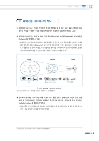 Ⅱ 
5 
통계분석 ㅣ 정책제도 ㅣ 동향전망 
웨어러블 디바이스의 개요 
◉ 웨어러블 디바이스는 신체에 부착하여 컴퓨팅 행위를 할 수 있는 모든 것을 지칭하며 일부 
컴퓨팅 기능을 수행할 수 있는 애플리케이션까지 포함하고 있음(MITMediaLab) 
◉ 웨어러블 디바이스는‘유형’에 따라 크게 휴대형(Portable),부착형(Attachable),이식/복용형 
(Eatable)으로 분류할 수 있음 
-휴대형은 스마트폰과 같이 휴대하는 형태의 제품으로 안경 및 시계,팔찌 형태의 디바이스로 제공 
되고 있으며 부착형은 패치(patch)와 같이 피부에 직접 부착할 수 있는 형태로 5년 이후에는 본질적 
으로 상용화가 될 것으로 예상됨.이식/복용형은 웨어러블 디바이스의 가장 궁극적인 단계로 인체에 
직접 이식하거나 복용할 수 있는 연결된 디바이스 수단으로 사용될 것임2) 
[그림 1]웨어러블 디바이스의 진화단계 
출처 :심수민(2014).2014웨어러블 디바이스 산업백서.KT경제경영연구소 
◉ 헬스케어 웨어러블 디바이스는 사용 주체에 따라 활용 범위가 달라지는데 개인의 경우,질병 
예방 및 건강관리서비스 영역에서 사용자가 주도적으로 자신의 건강정보를 수집,분석하는 
‘activitytracker’로 활용되고 있으나 
-의료기관의 경우 현 의료법을 비롯하여 관련 규제와 정책,불충분한 안전 및 효능성 검증 등으로 
진단·치료 영역에서의 활용이 제한되어 있음 
2)심수민(2014).2014웨어러블 디바이스 산업백서.KT경제경영연구소. 
 