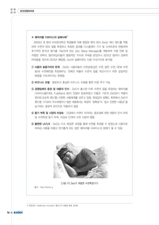 16 
※ 웨어러블 디바이스의 실패사례7) 
2003년 세 명의 브라운대학교 학생들에 의해 창업된 벤처 회사 Zeo는 헤드 밴드를 착용 
하여 수면의 양과 질을 측정하고 측정된 결과를 디스플레이 기기 및 스마트폰과 연동하여 
추가적인 분석과 평가를 가능하게 하는 ZeoSleepManager를 개발하여 각종 언론 및 
저명한 과학자,얼리어답터들의 열광적인 지지와 주목을 받았으나 2012년 말부터 경제적 
어려움을 겪으며 2013년 폐업함.Zeo의 실패이유는 다음 다섯가지로 분석됨 
① 사용자 효용가치의 한계 :ZeO는 사용자들의 수면상태(깊은 수면,얕은 수면,REM수면 
등)와 수면패턴을 측정해주는 것에만 머물러 수면의 질을 개선시키기 위한 실질적인 
방법을 가르쳐주지는 못했음 
② 비즈니스 모델 :명료하고 충실한 비즈니스 모델을 통한 이윤 추구 가능 
③ 경쟁업체의 등장 및 대중의 인식 :ZeO가 출시된 이후 수면의 질을 측정하는 웨어러블 
디바이스들(FitBit,FuleBand등)이 잇달아 등장하였고 이들은 기존의 ZeO보다 착용이 
편리하고(손목 밴드형)간편한 사용체계를 갖추고 있음,측정값의 정확도 측면에서 ZeO가 
밴드형 기기보다 우수하였으나 일반 대중에서는 측정의‘정확성’이‘쉽고 간편한 사용감’을 
능가하는 결정적 요인으로 작용하지 않음 
④ 동기 부족 및 시장의 미성숙 :건강에서 수면이 차지하는 중요성에 대한 대중의 인식 부족 
및 수면측정 동기 부족,미성숙 단계의 수면 시장의 영향 
⑤ 불편한 UI/UX :ZeO는 다소 복잡한 과정을 통해 수면을 측정할 수 있었는데 사용자로 
하여금 사용을 어렵고 번거롭게 하는 점은 웨어러블 디바이스의 장애가 될 수 있음 
보건산업브리프 
[그림 11]Zeo가 개발한 수면측정기기 
출처 :http://bionic.ly 
7)최윤섭의‘healthcareInnovation'블로그의 내용을 발췌,정리함 
 