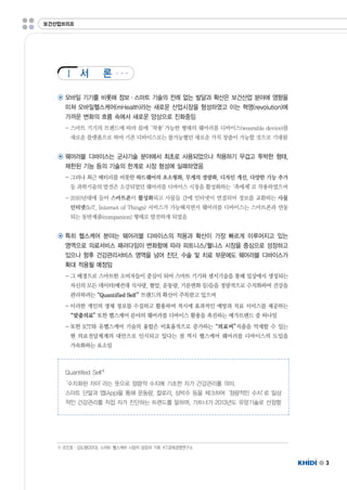 Ⅰ 
3 
보건산업브리프 
서 론 
◉ 모바일 기기를 비롯해 정보·스마트 기술의 전례 없는 발달과 확산은 보건산업 분야에 영향을 
미쳐 모바일헬스케어(mHealth)라는 새로운 산업시장을 형성하였고 이는 혁명(revolution)에 
가까운 변화의 흐름 속에서 새로운 양상으로 진화중임 
-스마트 기기의 트렌드에 따라 몸에‘착용’가능한 형태의 웨어러블 디바이스(wearabledevice)를 
새로운 플랫폼으로 하여 기존 디바이스로는 불가능했던 새로운 가치 창출이 가능할 것으로 기대됨 
◉ 웨어러블 디바이스는 군사기술 분야에서 최초로 사용되었으나 착용하기 무겁고 투박한 형태, 
제한된 기능 등의 기술의 한계로 시장 형성에 실패하였음 
-그러나 최근 배터리를 비롯한 하드웨어의 초소형화,무게의 경량화,디자인 개선,다양한 기능 추가 
등 과학기술의 발전은 소강되었던 웨어러블 디바이스 시장을 활성화하는‘촉매제’로 작용하였으며 
-2010년대에 들어 스마트폰이 활성화되고 사물들 간에 인터넷이 연결되어 정보를 교환하는 사물 
인터넷(IoT,InternetofThings)서비스가 가능해지면서 웨어러블 디바이스는 스마트폰과 연동 
되는 동반제품(companion)형태로 발전하게 되었음 
◉ 특히 헬스케어 분야는 웨어러블 디바이스의 적용과 확산이 가장 빠르게 이루어지고 있는 
영역으로 의료서비스 패러다임이 변화함에 따라 피트니스/웰니스 시장을 중심으로 성장하고 
있으나 향후 건강관리서비스 영역을 넘어 진단,수술 및 치료 부문에도 웨어러블 디바이스가 
확대 적용될 예정임 
-그 배경으로 스마트한 소비자들이 중심이 되어 스마트 기기와 센서기술을 통해 일상에서 생성되는 
자신의 모든 데이터(예컨대 식사량,혈압,운동량,기분변화 등)들을 정량적으로 수치화하여 건강을 
관리하려는“QuantifiedSelf”트랜드의 확산이 주목받고 있으며 
-이러한 개인의 생체 정보를 수집하고 활용하여 적시에 효과적인 예방과 치료 서비스를 제공하는 
“맞춤의료”또한 헬스케어 분야의 웨어러블 디바이스 활용을 촉진하는 메가트랜드 중 하나임 
-또한 ICT와 유헬스케어 기술의 융합은 비효율적으로 증가하는“의료비”지출을 억제할 수 있는 
현 의료전달체계의 대안으로 인식되고 있다는 점 역시 헬스케어 웨어러블 디바이스의 도입을 
가속화하는 요소임 
QuantifiedSelf1) 
‘수치화된 자아’라는 뜻으로 정량적 수치에 기초한 자가 건강관리를 의미. 
스마트 단말과 앱(App)을 통해 운동량,칼로리,심박수 등을 체크하여‘정량적인 수치’로 일상 
적인 건강관리를 직접 자가 진단하는 트렌드를 말하며,가트너가 2013년도 유망기술로 선정함 
1)조인호·김도향(2013),스마트 헬스케어 시장의 성장과 기회.KT경제경영연구소 
 