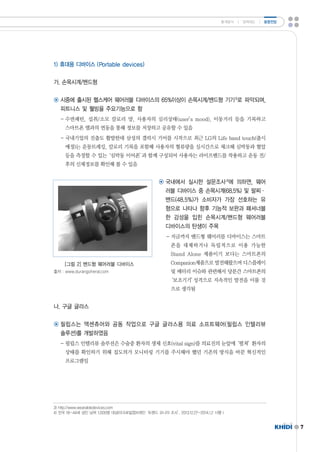 7 
1)휴대용 디바이스 (Portabledevices) 
가.손목시계/밴드형 
통계분석 ㅣ 정책제도 ㅣ 동향전망 
◉ 시중에 출시된 헬스케어 웨어러블 디바이스의 65%이상이 손목시계/밴드형 기기3)로 파악되며, 
피트니스 및 웰빙을 주요기능으로 함 
-수면패턴,섭취/소모 칼로리 양,사용자의 심리상태(user’smood),이동거리 등을 기록하고 
스마트폰 앱과의 연동을 통해 정보를 저장하고 공유할 수 있음 
-국내기업의 진출도 활발한데 삼성의 갤럭시 기어를 시작으로 최근 LG의 Lifebandtouch(출시 
예정)는 운동트레킹,칼로리 기록을 포함해 사용자의 혈류량을 실시간으로 체크해 심박동과 혈압 
등을 측정할 수 있는‘심박동 이어폰’과 함께 구성되어 사용자는 라이프밴드를 착용하고 운동 전/ 
후의 신체정보를 확인해 볼 수 있음 
◉ 국내에서 실시한 설문조사4)에 의하면,웨어 
러블 디바이스 중 손목시계(68.5%)및 팔찌· 
밴드(48.5%)가 소비자가 가장 선호하는 유 
형으로 나타나 향후 기능적 보완과 패셔너블 
한 감성을 입힌 손목시계/밴드형 웨어러블 
디바이스의 탄생이 주목 
-지금까지 밴드형 웨어러블 디바이스는 스마트 
폰을 대체하거나 독립적으로 이용 가능한 
Stand Alone제품이기 보다는 스마트폰의 
Companion제품으로 발전해왔으며 디스플레이 
및 배터리 이슈와 관련해서 당분간 스마트폰의 
‘보조기기’성격으로 지속적인 발전을 이룰 것 
으로 생각됨 
[그림 2]밴드형 웨어러블 디바이스 
출처 :www.durangoheral.com 
나.구글 글라스 
◉ 필립스는 액센츄어와 공동 작업으로 구글 글라스용 의료 소프트웨어(필립스 인텔리뷰 
솔루션)를 개발하였음 
-필립스 인텔리뷰 솔루션은 수술중 환자의 생체 신호(vitalsign)를 의료진의 눈앞에‘펼쳐’환자의 
상태를 확인하기 위해 집도의가 모니터링 기기를 주시해야 했던 기존의 방식을 바꾼 혁신적인 
프로그램임 
3)http://www.wearabledevices.com 
4)전국 19~44세 성인 남여 1,000명 대상(마크로밀엡브레인‘트렌드 모니터 조사’,2013.12.27~2014.1.2시행 ) 
 
