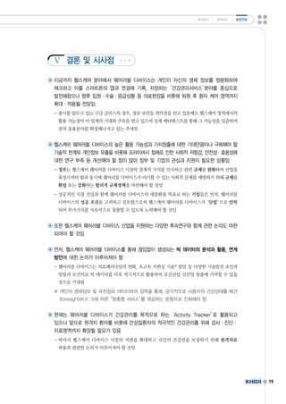 Ⅴ 
19 
결론 및 시사점 
통계분석 ㅣ 정책제도 ㅣ 동향전망 
◉ 지금까지 헬스케어 분야에서 웨어러블 디바이스는 개인이 자신의 생체 정보를 정량화하여 
체크하고 이를 스마트폰의 앱과 연결해 기록,저장하는‘건강관리서비스’분야를 중심으로 
발전해왔으나 향후 입원·수술·응급상황 등 의료현장을 비롯해 퇴원 후 환자 케어 영역까지 
확대·적용될 전망임 
-출시를 앞두고 있는 구글 글라스의 경우,정보 보안등 취약점을 안고 있음에도 헬스케어 영역에서의 
활용 가능성이 커 업계의 기대와 주목을 받고 있으며 실제 베타테스트를 통해 그 가능성을 입증하며 
점차 응용분야를 확장해나가고 있는 추세임 
◉ 헬스케어 웨어러블 디바이스의 높은 활용 가능성과 가치창출에 대한 기대만큼이나 극복해야 할 
기술적 한계와 개인정보 유출을 비롯해 프라이버시 침해로 인한 사회적 저항감,안전성·효용성에 
대한 연구 부족 등 개선해야 할 점이 많아 정부 및 기업의 관심과 지원이 필요한 상황임 
-정부는 헬스케어 웨어러블 디바이스 시장의 잠재적 가치를 인식하고 관련 규제를 완화하여 산업을 
육성시켜야 함과 동시에 웨어러블 디바이스가 야기할 수 있는 사회적 문제를 예방하기 위해 규제를 
확립 또는 강화하는 합리적 규제정책을 마련해야 할 것임 
-성공적인 시장 진입과 함께 웨어러블 디바이스의 대중화를 목표로 하는 기업들은 먼저,웨어러블 
디바이스의 성공 조건을 고려하고 검토함으로써 헬스케어 웨어러블 디바이스가‘산업’으로 안착 
되어 부가가치를 지속적으로 창출할 수 있도록 노력해야 할 것임 
◉ 또한 헬스케어 웨어러블 디바이스 산업을 지원하는 다양한 후속연구와 함께 관련 논의도 마련 
되어야 할 것임 
◉ 먼저,헬스케어 웨어러블 디바이스를 통해 끊임없이 생성되는 빅 데이터의 분석과 활용,연계 
방안에 대한 논의가 이루어져야 함 
-웨어러블 디바이스는 의료패러다임의 변화,초고속 시퀀싱 기술*발달 등 다양한 기술발전 요인과 
맞물려 보건의료 빅 데이터를 더욱 적극적으로 활용하여 보건산업 신산업 창출에 기여할 수 있을 
것으로 기대됨 
※ 개인의 생체정보 및 유전정보 데이터와의 접목을 통해,궁극적으로 사용자의 건강상태를 예견 
(foresight)하고 그에 따른“맞춤형 서비스”를 제공하는 방향으로 진화해야 함 
◉ 현재는 웨어러블 디바이스가 건강관리를 목적으로 하는‘ActivityTracker’로 활용되고 
있으나 앞으로 원격지 환자를 비롯해 만성질환자의 적극적인 건강관리를 위해 검사·진단· 
치료영역까지 확장될 필요가 있음 
-따라서 헬스케어 디바이스 시장의 저변을 확대하고 국민의 건강권을 보장하기 위해 원격의료 
허용과 관련한 논의가 이루어져야 할 것임 
 