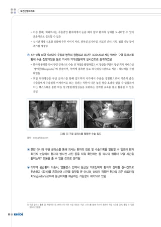 8 
보건산업브리프 
-이를 통해,외과의사는 수술중인 환자에게서 눈을 떼지 않고 환자의 상태를 모니터할 수 있어 
효율적으로 집도할 수 있음 
-실시간 생체 신호를 포함해 추후 이미지 처리,회복실 모니터링,의료진 간의 기록,협업 기능 등이 
추가될 예정임 
◉ 지난 8월 미국 오하이오 주립대 병원의 정형외과 의사인 크리스토퍼 케딩 박사는 구글 글라스를 
통해 수술 진행과정을 동료 의사와 의대생들에게 실시간으로 중계하였음 
-환자의 동의를 얻어 구글 글라스로 수술 전 과정을 촬영하였고 이 영상을 구글의 영상 회의 서비스인 
‘행아웃(Hangouts)’에 전송하여,서버에 접속한 동료 의사와실시간으로 자문·피드백을 진행 
하였음 
-또한 의대생들은 구글 글라스를 통해 집도의의 시각에서 수술을 경험함으로써 기존의 좁은 
수술실에서 수술진의 어깨너머로 보는 것과는 차원이 다른 높은 학습 효과를 얻을 수 있었으며 
이는 텍스트북을 통한 학습 및 (병원)현장실습을 보완하는 강력한 교육용 툴로 활용될 수 있을 
것임 
[그림 3]구글 글라스를 활용한 수술 집도 
출처 :www.philips.com 
◉ 뿐만 아니라 구글 글라스를 통해 의사는 환자의 진료 및 수술기록을 열람할 수 있으며 환자 
회진시 눈앞에서 환자의 방사선 사진 등을 띄워 확인하는 등 의사의 컴퓨터 작업 시간을 
줄이는데5) 도움을 줄 수 있을 것으로 생각됨 
◉ 이밖에 응급환자 이송시,앰뷸런스 안에서 응급실 의료진에게 환자의 상태를 실시간으로 
전송하고 데이터를 공유하여 시간을 절약할 뿐 아니라,상태가 위중한 환자의 경우 의료진의 
지도(guidance)하에 응급처치를 제공하는 가능성도 제기되고 있음 
5)구글 글라스 활용 앱 개발사인 오그메딕스의 이안 샤킬 대표는 구글 그라스를 통해 의사의 컴퓨터 작업 시간을 25%줄일 수 있을 
것이라 전망함 
 