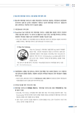 17 
2)헬스케어 웨어러블 디바이스 산업 발전을 위한 향후 과제 
◉ 헬스케어 웨어러블 디바이스의 사용이 확산되면서 지속적으로 생성되는 개인정보의 보안문제와 
프라이버시 침해 등 심각한 사회문제가 거론되고 있으며 웨어러블 디바이스의‘효용성’에 
관한 과학적이고 객관적인 연구가 필요한 상황임 
① 개인정보보호 규제 강화 
◉ QuantifiedSelf트렌드에 따라 웨어러블 디바이스 사용을 통해 생성된 개인의 건강관리 
기록은 헬스케어 분야의‘빅 데이터’로 활용가치가 높은 반면,데이터를 축적하고 분석하는 
과정에서 개인정보 유출과 같은 보안문제가 발생할 가능성이 높음 
-미국,영국,네덜란드 등 시민단체를 중심으로 웨어러블 디바이스의 개인정보 유출과 프라이버시 
침해를 우려하는‘웨어러블 디바이스 출시 반대 운동’이 추진되고 있음 
※ StoptheCyborgs, 
‘StoptheCyborgs’는 웨어러블 기술을 통한 bigdata의 무분별한 
생성과 악용,그로인한 개인정보의 유출 및 프라이버시 침해 등의 
사회문제에 대항하기 위해 생성된 시민단체임.특히 구글 글라스의 
상용으로 언제 어디서나 감시(ubiquitoussurveillance)를 받으며 
모든 순간이 저장·기록되어‘잊혀질 권리’를 침해하는 결과를 가져올 
것임을 경고함 
구글 글라스의 출시를 앞두고 레스토랑·바(bar)등을 중심으로 반대운동을 벌이고 있음 
출처 :http://stopthecyborgs.org 
◉ 의료현장에서 사용될 구글 글라스는 환자의 진료기록을 구글 서버에 전달하고 다시 이용자의 
구글 글라스에 정보를 전달하는 과정에서 보안상의 취약점과 해킹으로 인해 개인정보가 유출될 
우려가 있음 
-따라서 정부는 웨어러블 디바이스의 개인정보보호 규제를 강화하여 안전한 틀 안에서 개인정보의 
적절한 활용과 보호가 균형 있게 이루어져야 할 것임 
② 안전성 제고를 위한 가이드라인 개발 
◉ 웨어러블 디바이스의 안전성을 제고하는‘웨어러블 디바이스(앱 포함)가이드라인’을 개발 
할 필요가 있음 
-2013.9월,미국 FDA는 모바일헬스케어 앱에 대한 최종 가이드라인을 발표하여 앱의‘기능 
(functionality)’에 따라 엄격한 수준의 규제를 적용할 것임을 공포하였으며 웨어러블 디바이스와 
연동되는 앱에도 일부 적용할 것으로 예측됨 
※ 앱의 기능이 소비자의 건강을 위협하거나 안전에 영향을 미치는 경우 FDA로부터 의료기기에 
준하는 엄격한 규제를 받아야 함 
통계분석 ㅣ 정책제도 ㅣ 동향전망 
 