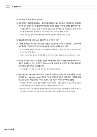 18 
보건산업브리프 
③ 산업 육성 및 시장 활성화 정책 추진 
◉ 정부규제들은 웨어러블 디바이스 산업 육성을 저해하지 않는 범위에서 탄력적으로 논의되어야 
하며 중장기 관점에서 시장 활성화와 보건산업 신산업 창출을 저해하는 규제는 완화되어야 함 
-미래창조과학부는 2013년 12월‘창조경제 실현을 위한 과학기술규제 개선방안’을 통해 모바일 
의료용 앱 제품개발의 활성화와 신 시장 창출을 위해 규제 개선 계획을 발표함 
-이러한 규제개선 정책은 향후 웨어러블 디바이스 산업에도 적용될 것으로 생각됨 
④ 헬스케어 웨어러블 디바이스의 효과 분석 등 근거연구 마련 
◉ 시중에 판매중인 웨어러블 디바이스는 자신의 건강정보를 기록하고 확인하는“Quantified 
Self”활동을‘엔터테인먼트’적 요소와 결합해 소비자의 이목을 끌고 있음 
-한 설문조사에 의하면 응답자의 51.7%가 웨어러블 디바이스가 주목 받는 이유로 신제품에 대한 
단순한‘호기심’을 꼽음 
-그러나‘즐거움’과‘호가심’에서 출발한 관심은 수명이 짧아 오래가지 않고 시들해지기 마련임 
◉ 따라서 웨어러블 디바이스의 활용이 단순한 재미를 넘어 사용자의 행동과 습관을 변화시키고 
결국엔 체감할 수 있는 긍정적인 결과(output)를 가져올 수 있다면 헬스케어 웨어러블 
디바이스의 효용가치는 극대화될 것임 
-사용자들에게 지속적인‘동기’를 부여하는 것이 무엇보다 중요함 
◉ 현재 헬스케어 웨어러블 디바이스의 대다수가 사용자의 생체신호와 신체활동을 24시간 
모니터링 하는“Activitytracker”로서의 기능을 담당하고 있으나 특정 질환·목적을 제외 
하고 실시간 모니터링이 갖는 의미와 효과에 대한 객관적 데이터가 부족한 상황임 
-의미 없는 데이터의 과도한 생성은 양질의 데이터를 탐색·추출,정제하는데 필요이상의 시간과 
노력을 기울이게 하여 빅 데이터 분석의 비효율화를 야기할 수 있으며 
-웨어러블 디바이스의 효용성과 관련한 객관적인 근거 없이는 일부 시민단체를 중심으로 형성되고 
있는 웨어러블 디바이스에 대한 사회적 저항운동과 불신을 잠재우기 힘들 것으로 사료됨 
 