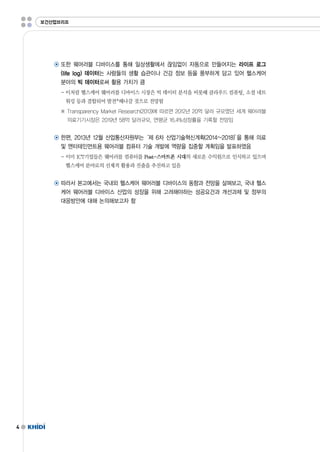 4 
보건산업브리프 
◉ 또한 웨어러블 디바이스를 통해 일상생활에서 끊임없이 자동으로 만들어지는 라이프 로그 
(lifelog)데이터는 사람들의 생활 습관이나 건강 정보 등을 풍부하게 담고 있어 헬스케어 
분야의 빅 데이터로써 활용 가치가 큼 
-이처럼 헬스케어 웨어러블 디바이스 시장은 빅 데이터 분석을 비롯해 클라우드 컴퓨팅,소셜 네트 
워킹 등과 결합되어 발전*해나갈 것으로 전망됨 
※ TransparencyMarketResearch(2013)에 따르면 2012년 20억 달러 규모였던 세계 웨어러블 
의료기기시장은 2019년 58억 달러규모,연평균 16.4%성장률을 기록할 전망임 
◉ 한편,2013년 12월 산업통산자원부는‘제 6차 산업기술혁신계획(2014~2018)’을 통해 의료 
및 엔터테인먼트용 웨어러블 컴퓨터 기술 개발에 역량을 집중할 계획임을 발표하였음 
-이미 ICT기업들은 웨어러블 컴퓨터를 Post-스마트폰 시대의 새로운 수익원으로 인식하고 있으며 
헬스케어 분야로의 선제적 활용과 진출을 추진하고 있음 
◉ 따라서 본고에서는 국내외 헬스케어 웨어러블 디바이스의 동향과 전망을 살펴보고,국내 헬스 
케어 웨어러블 디바이스 산업의 성장을 위해 고려해야하는 성공요건과 개선과제 및 정부의 
대응방안에 대해 논의해보고자 함 
 