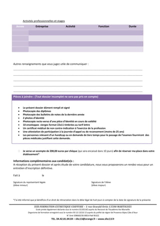 SUD FORMATION ESTHETIQUE COIFFURE – 1 rue Oswald Ortis 13500 MARTIGUES
Ecole privée légalement déclarée sous le numéro 0133514Z auprès du Rectorat de l’Académie Aix-Marseille
Organisme de formation enregistré sous le numéro 93 13 13216 13 auprès du préfet de région de Provence Alpes Côte d’Azur
N° Siret 508660230 00014 Naf 8532Z
TEL. 04.42.81.04.04 – sfec13@orange.fr – www.sfec13.fr
Activités professionnelles et stages
Année Entreprise Activité Fonction Durée
Autres renseignements que vous jugez utile de communiquer :
..............................................................................................................................................................................
..............................................................................................................................................................................
..............................................................................................................................................................................
..............................................................................................................................................................................
..............................................................................................................................................................................
Pièces à joindre : (Tout dossier incomplet ne sera pas pris en compte)
 Le présent dossier dûment rempli et signé
 Photocopie des diplômes
 Photocopie des bulletins de notes de la dernière année
 2 photos d’identité
 Photocopie recto-verso d’une pièce d’identité en cours de validité
 10 enveloppes vierges format 22x11 timbrées au tarif lettre
 Un certificat médical de non contre-indication à l’exercice de la profession
 Une attestation de participation à la journée d’appel ou de recensement (moins de 25 ans)
 Les personnes relevant d’un handicap ou en demande de tiers temps pour le passage de l’examen fourniront des
pièces médicales justifiant cette demande.
 Je verse un acompte de 200,00 euros par chèque (qui sera encaissé dans 10 jours) afin de réserver ma place dans votre
étabissement*
Informations complémentaires aux candidat(e)s :
A réception du présent dossier et après étude de votre candidature, nous vous proposerons un rendez-vous pour un
entretien d’inscription définitive.
Fait à le
Signature du représentant légale Signature de l’élève
(élève mineur) (élève majeur)
*J’ai été informé que je bénéficie d’un droit de rétractation dans le délai légal de huit jours à compter de la date de signature de la présente
 
