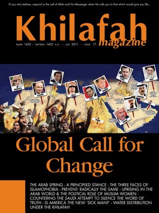 O you who believe, respond to the call of Allah and His Messenger when He calls you to that which would give you life...




      RAJAB   1432 -   SHA'BAN   1432   A.H.   ···   JULY   2011 ···   ISSUE:   17




     Global Call for
        Change
                  THE ARAB SPRING - A PRINCIPLED STANCE - THE THREE FACES OF
                  ISLAMOPHOBIA - PREVENT: RADICALLY THE SAME - UPRISING IN THE
                  ARAB WORLD & THE POLITICAL ROLE OF MUSLIM WOMEN -
                  COUNTERING THE SAUDI ATTEMPT TO SILENCE THE WORD OF
                  TRUTH - IS AMERICA THE NEW ‘SICK MAN?’ - WATER DISTRIBUTION
                  UNDER THE KHILAFAH
 