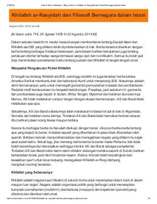 21/8/2014 Hizbut Tahrir Indonesia » Blog Archive » Khilafah ar-Rasyidah dan Filosofi Bernegara dalam Islam
http://m.hizbut-tahrir.or.id/2014/08/20/khilafah-ar-rasyidah-dan-filosofi-bernegara-dalam-islam/ 1/5
Khilafah ar-Rasyidah dan Filosofi Bernegara dalam Islam
August 20th, 2014 by kafi
[Al-Islam edisi 718, 26 Syawal 1435 H-22 Agustus 2014 M]
Dalam sebulan terakhir ini media massa banyak memberitakan tentang Daulah Islam dan
Khilafah ala ISIS yang diklaim telah diproklamasikan di Irak. Berita tersebut dikaitkan dengan
berita tentang berbagai tindakan kekerasan, penindasan bahkan kekejaman; juga tentang
perlakuan otoriter terhadap warga termasuk warga sipil dan non-Muslim. Semua itu boleh jadi
bisa menimbulkan pemahaman keliru tentang syariah dan Khilafah di tengah-tengah umat.
Waspadai Pengaburan Potret Khilafah
Di tengah isu tentang Khilafah ala ISIS, seminggu terakhir ini juga tersebar berita bahwa
Amerika Serikat membantu Irak dan kelompok Kurdi untuk menyerang ISIS. Alasannya adalah
demi kemanusiaan, yaitu untuk mencegah genosida (pemusnahan massal) dan pembantaian.
Padahal motif kemanusiaan itu hanyalah kebohongan. Pasalnya, jauh sebelum ini, genosida
dan pembantaian juga terjadi di Suriah, Afrika Tengah, Myanmar dan belahan dunia lainnya.
Namun, AS tidak melakukan campur tangan dengan alasan kemanusiaan. AS dan Barat tidak
melakukan apa-apa.
Sebaliknya, AS dan Barat sebelumnya telah melakukan tindakan brutal di Irak di Afganistan,
Somalia dan belahan dunia lainnya. Tindakan AS dan Barat telah memakan korban ratusan
ribu bahkan jutaan orang tewas maupun terluka.
Karena itu berbagai berita itu haruslah disikapi dengan benar. Jika pun berita-berita tentang
apa yang terjadi itu benar, tindakan seperti yang diberitakan itu jelas tidak dibenarkan oleh
syariah. Bahkan metode memproklamasikan dan menegakkan negara yang diklaim itu sejak
awal sudah keliru. Sekali lagi, jika memang berita-berita itu benar maka:Pertama, kita tidak
boleh terperdaya dan tersesatkan sehingga menilai AS dan Barat sebagai penyelamat.
Tindakan AS dan Barat serta rezim-rezim diktator dukungan mereka seperti di Suriah, bahkan
kebiadaban Israel, jauh lebih brutal dan kejam. Kedua, kita tak boleh terpalingkan dari
kewajiban syar’i untuk terus berjuang menegakkan Khilafah ar-Rasyidahyang
mengikuti manhaj kenabian.
Khilafah yang Sebenarnya
Khilafah adalah negara kaum Muslim di seluruh dunia untuk menerapkan Islam, baik di dalam
maupun luar negeri. Negara adalah organisasi politik yang berfungsi untuk menerapkan
kumpulan pemahaman (mafahim), standarisasi (maqayis) dan keyakinan (qana’at) yang
diterima dan diemban oleh umat.
 