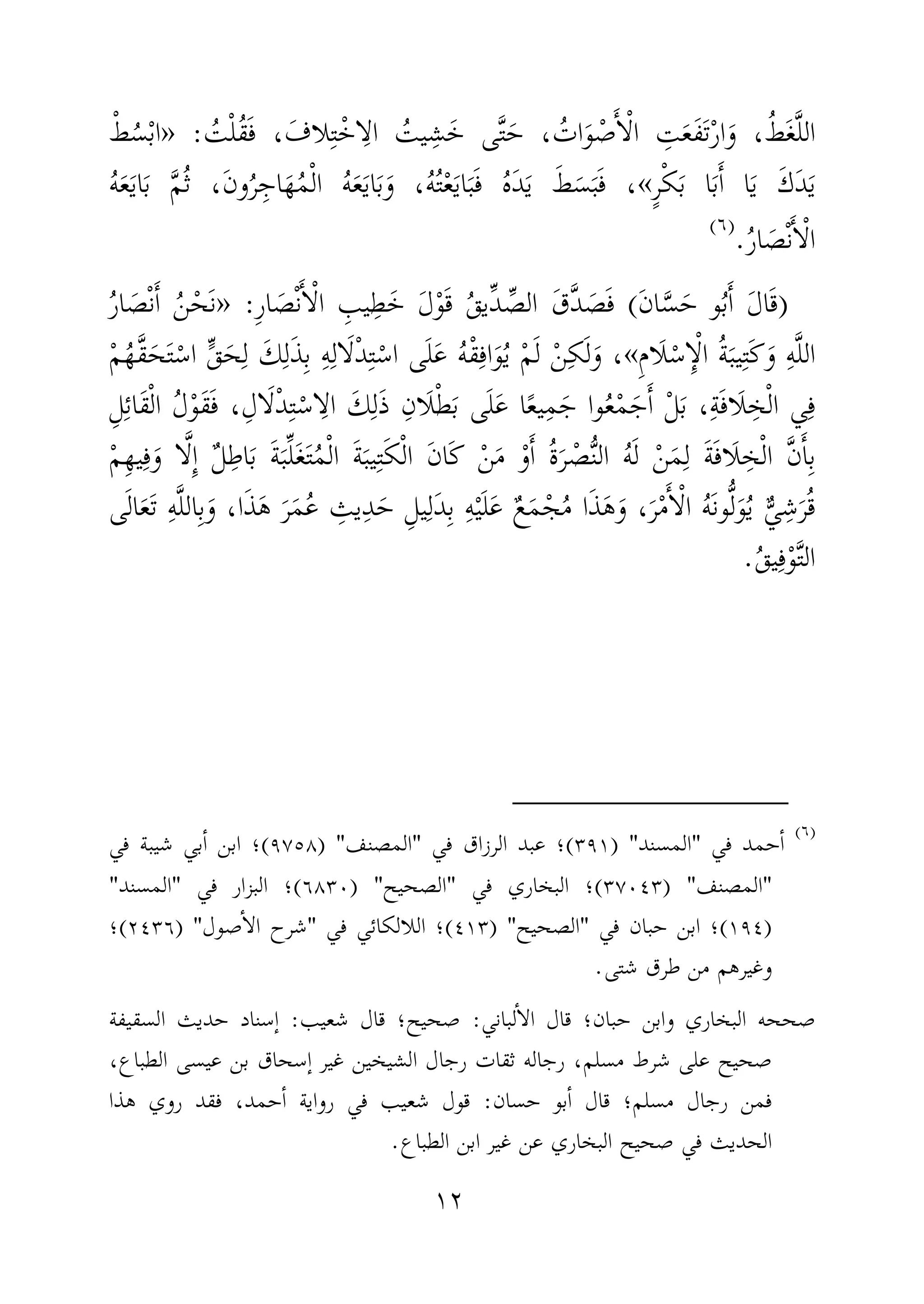 ١٢
َ‫ف‬ ، َ‫لاف‬ِ‫ت‬ْ‫اخ‬ِ‫ال‬ ُ‫يت‬ِ‫ش‬َ‫خ‬ ‫ى‬َّ‫ت‬َ‫ح‬ ، ُ‫ات‬َ‫و‬ ْ‫ص‬َٔ‫ا‬ْ‫ل‬‫ا‬ ِ‫ت‬َ‫ع‬َ‫ف‬َ‫ت‬ْ‫ر‬‫ا‬َ‫و‬ ،ُ‫ط‬َ‫غ‬َّ‫ل‬‫ال‬ُ‫ت‬ْ‫ل‬ُ‫ق‬:»ْ‫ط‬ُ‫س‬ْ‫ب‬‫ا‬
ٍ‫ر‬ْ‫ك‬َ‫ب‬ ‫ا‬َ‫ب‬َٔ‫ا‬ ‫ا‬َ‫ي‬ َ‫ك‬َ‫د‬َ‫ي‬«ُ‫ه‬َ‫ع‬َ‫ي‬‫ا‬َ‫ب‬ َّ‫م‬ُ‫ث‬ ،َ‫ن‬‫و‬ُ‫ر‬ِ‫اج‬َ‫ه‬ُ‫م‬ْ‫ل‬‫ا‬ ُ‫ه‬َ‫ع‬َ‫ي‬‫ا‬َ‫ب‬َ‫و‬ ،ُ‫ه‬ُ‫ت‬ْ‫ع‬َ‫ي‬‫ا‬َ‫ب‬َ‫ف‬ ُ‫ه‬َ‫د‬َ‫ي‬ َ‫ط‬َ‫س‬َ‫ب‬َ‫ف‬ ،
ُ‫ر‬‫ا‬ َ‫ص‬ْ‫ن‬َٔ‫ا‬ْ‫ل‬‫ا‬.)(
)َ‫ن‬‫ا‬َّ‫س‬َ‫ح‬ ‫و‬ُ‫ب‬َٔ‫ا‬ َ‫ل‬‫ا‬َ‫ق‬(ِ‫ر‬‫ا‬ َ‫ص‬ْ‫ن‬َٔ‫ا‬ْ‫ل‬‫ا‬ ِ‫يب‬ِ‫ط‬َ‫خ‬ َ‫ل‬ْ‫و‬َ‫ق‬ ُ‫ق‬‫ِّي‬‫د‬ ِّ‫الص‬ َ‫َّق‬‫د‬ َ‫ص‬َ‫ف‬:»ُ‫ر‬‫ا‬ َ‫ص‬ْ‫ن‬َٔ‫ا‬ ُ‫ن‬ْ‫َح‬‫ن‬
َ‫ل‬ْ‫س‬ِٕ‫ا‬ْ‫ل‬‫ا‬ ُ‫ة‬َ‫يب‬ِ‫ت‬َ‫ك‬َ‫و‬ ِ‫ه‬َّ‫ل‬‫ال‬ِ‫م‬‫ا‬«ْ‫م‬ُ‫َّه‬‫ق‬َ‫ح‬َ‫ت‬ْ‫اس‬ ٍّ‫ق‬َ‫ح‬ِ‫ل‬ َ‫ك‬ِ‫ل‬َ‫ذ‬ِ‫ب‬ ِ‫ه‬ِ‫ال‬َ‫ل‬ْ‫د‬ِ‫ت‬ْ‫اس‬ ‫ى‬َ‫ل‬َ‫ع‬ ُ‫ه‬ْ‫ق‬ِ‫اف‬َ‫و‬ُ‫ي‬ ْ‫م‬َ‫ل‬ ْ‫ن‬ِ‫ك‬َ‫ل‬َ‫و‬ ،
ْ‫ط‬َ‫ب‬ ‫ى‬َ‫ل‬َ‫ع‬ ‫ا‬ً‫ع‬‫ي‬ِ‫م‬َ‫ج‬ ‫وا‬ُ‫ع‬ْ‫م‬َ‫ج‬َٔ‫ا‬ ْ‫ل‬َ‫ب‬ ،ِ‫ة‬َ‫ف‬‫َا‬‫ل‬ ِ‫خ‬ْ‫ل‬‫ا‬ ‫ي‬ِ‫ف‬ِ‫َان‬‫ل‬ِ‫ل‬ِ‫ئ‬‫َا‬‫ق‬ْ‫ل‬‫ا‬ ُ‫ل‬ْ‫و‬َ‫ق‬َ‫ف‬ ،ِ‫ال‬َ‫ل‬ْ‫د‬ِ‫ت‬ْ‫اس‬ِ‫ال‬ َ‫ك‬ِ‫ل‬َ‫ذ‬
ِ‫ت‬َ‫ك‬ْ‫ل‬‫ا‬ َ‫ن‬‫َا‬‫ك‬ ْ‫ن‬َ‫م‬ ْ‫و‬َٔ‫ا‬ ُ‫ة‬َ‫ر‬ ْ‫ص‬ُّ‫ن‬‫ال‬ ُ‫ه‬َ‫ل‬ ْ‫ن‬َ‫م‬ِ‫ل‬ َ‫ة‬َ‫ف‬‫َا‬‫ل‬ ِ‫خ‬ْ‫ل‬‫ا‬ َّ‫ن‬َٔ‫ا‬ِ‫ب‬ْ‫م‬ِ‫ه‬‫ي‬ِ‫ف‬َ‫و‬ ‫ا‬َّ‫ل‬ِٕ‫ا‬ ٌ‫ل‬ِ‫اط‬َ‫ب‬ َ‫ة‬َ‫ب‬ِّ‫ل‬َ‫غ‬َ‫ت‬ُ‫م‬ْ‫ل‬‫ا‬ َ‫ة‬َ‫يب‬
َ‫ذ‬َ‫ه‬ َ‫ر‬َ‫م‬ُ‫ع‬ ِ‫يث‬ِ‫د‬َ‫ح‬ ِ‫يل‬ِ‫َل‬‫د‬ِ‫ب‬ ِ‫ه‬ْ‫ي‬َ‫ل‬َ‫ع‬ ٌ‫ع‬َ‫م‬ْ‫ج‬ُ‫م‬ ‫ا‬َ‫ذ‬َ‫ه‬َ‫و‬ ،َ‫ر‬ْ‫م‬َٔ‫ا‬ْ‫ل‬‫ا‬ ُ‫ه‬َ‫ن‬‫و‬ُّ‫ل‬َ‫و‬ُ‫ي‬ ٌّ‫ي‬ِ‫ش‬َ‫ر‬ُ‫ق‬،‫ا‬‫ى‬َ‫ل‬‫ا‬َ‫ع‬َ‫ت‬ ِ‫ه‬َّ‫ل‬‫ال‬ِ‫ب‬َ‫و‬
ُ‫ق‬‫ي‬ِ‫ف‬ْ‫و‬َّ‫ت‬‫ال‬.
)(
‫في‬ ‫حمد‬ٔ‫ا‬"‫المسند‬) "٣٩١(‫؛‬‫في‬ ‫الرزاق‬ ‫عبد‬"‫المصنف‬) "٩٧٥٨(‫؛‬‫في‬ ‫شيبة‬ ‫بي‬ٔ‫ا‬ ‫ابن‬
"‫المصنف‬) "٣٧٠٤٣(‫؛‬‫في‬ ‫البخاري‬"‫الصحيح‬) "٦٨٣٠(‫؛‬‫في‬ ‫البزار‬"‫المسند‬"
)١٩٤(‫؛‬‫في‬ ‫حبان‬ ‫ابن‬"‫الصحيح‬) "٤١٣(‫؛‬‫في‬ ‫اللالكائي‬"‫صول‬ٔ‫ا‬‫ال‬ ‫شرح‬) "٢٤٣٦(‫؛‬
‫شتى‬ ‫طرق‬ ‫من‬ ‫وغيرهم‬.
‫لباني‬ٔ‫ا‬‫ال‬ ‫قال‬ ‫حبان؛‬ ‫وابن‬ ‫البخاري‬ ‫صححه‬:‫صحيح؛‬‫شعيب‬ ‫قال‬:‫السقيفة‬ ‫حديث‬ ‫ٕسناد‬‫ا‬
،‫الطباع‬ ‫عيسى‬ ‫بن‬ ‫ٕسحاق‬‫ا‬ ‫غير‬ ‫الشيخين‬ ‫رجال‬ ‫ثقات‬ ‫رجاله‬ ،‫مسلم‬ ‫شرط‬ ‫على‬ ‫صحيح‬
‫مسلم‬ ‫رجال‬ ‫فمن‬‫حسان‬ ‫بو‬ٔ‫ا‬ ‫قال‬ ‫؛‬:‫هذا‬ ‫روي‬ ‫فقد‬ ،‫حمد‬ٔ‫ا‬ ‫رواية‬ ‫في‬ ‫شعيب‬ ‫قول‬
‫البخاري‬ ‫صحيح‬ ‫في‬ ‫الحديث‬‫الطباع‬ ‫ابن‬ ‫غير‬ ‫عن‬.
 