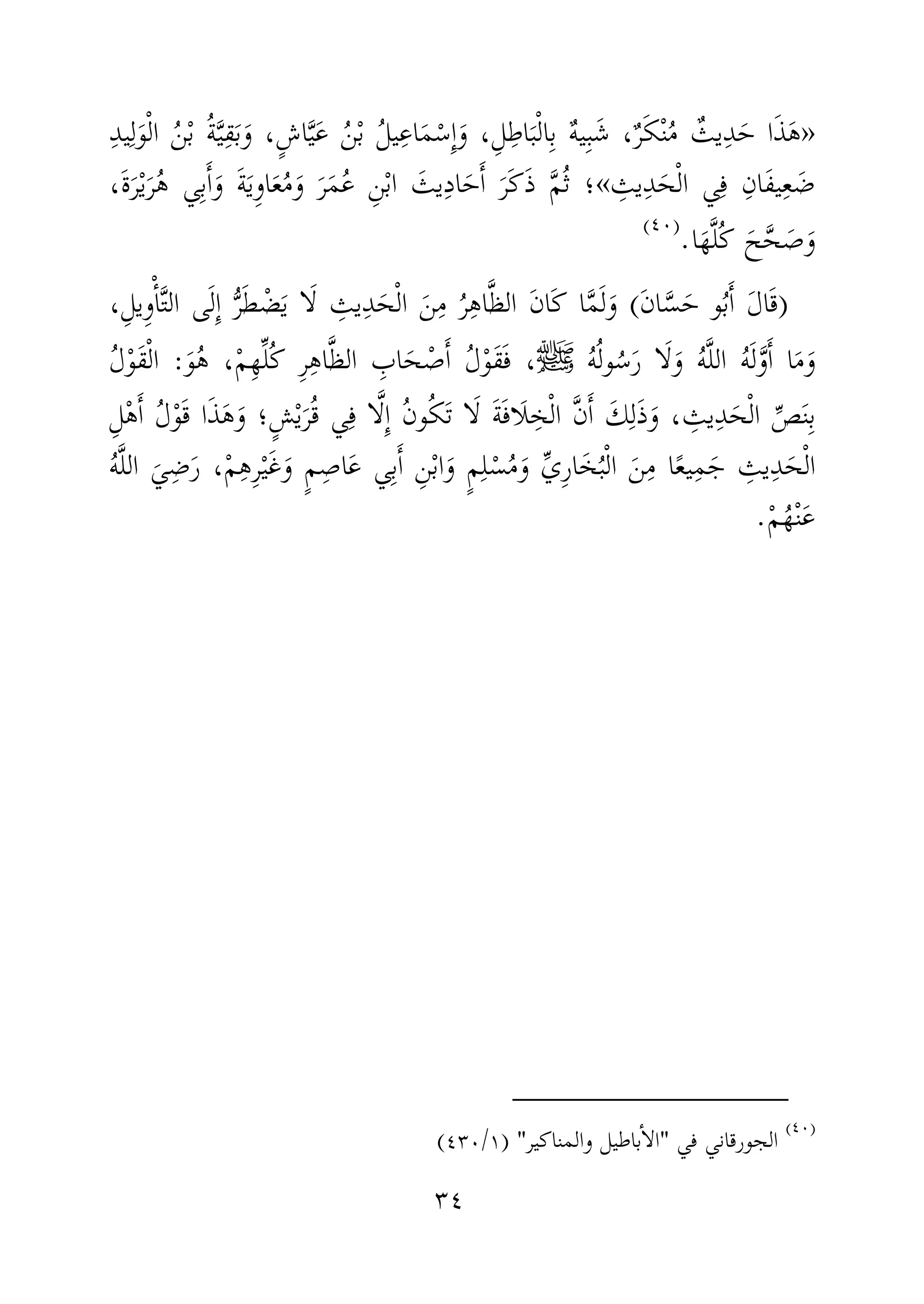 ٣٤
»ِ‫د‬‫ي‬ِ‫ل‬َ‫و‬ْ‫ل‬‫ا‬ ُ‫ن‬ْ‫ب‬ ُ‫ة‬َّ‫ي‬ِ‫ق‬َ‫ب‬َ‫و‬ ،ٍ‫ش‬‫ا‬َّ‫ي‬َ‫ع‬ ُ‫ن‬ْ‫ب‬ ُ‫ل‬‫ي‬ِ‫اع‬َ‫م‬ْ‫ِس‬ٕ‫ا‬َ‫و‬ ،ِ‫ل‬ِ‫اط‬َ‫ب‬ْ‫ل‬‫ا‬ِ‫ب‬ ٌ‫ه‬‫ي‬ِ‫ب‬َ‫ش‬ ،ٌ‫ر‬َ‫ك‬ْ‫ن‬ُ‫م‬ ٌ‫يث‬ِ‫د‬َ‫ح‬ ‫ا‬َ‫ذ‬َ‫ه‬
ِ‫يث‬ِ‫د‬َ‫ح‬ْ‫ل‬‫ا‬ ‫ي‬ِ‫ف‬ ِ‫َان‬‫ف‬‫ي‬ِ‫ع‬ َ‫ض‬«َّ‫م‬ُ‫ث‬ ‫؛‬،َ‫ة‬َ‫ر‬ْ‫ي‬َ‫ر‬ُ‫ه‬ ‫ي‬ِ‫ب‬َٔ‫ا‬َ‫و‬ َ‫ة‬َ‫ي‬ِ‫و‬‫ا‬َ‫ع‬ُ‫م‬َ‫و‬ َ‫ر‬َ‫م‬ُ‫ع‬ ِ‫ن‬ْ‫ب‬‫ا‬ َ‫يث‬ِ‫د‬‫ا‬َ‫ح‬َٔ‫ا‬ َ‫َر‬‫ك‬َ‫ذ‬
‫ا‬َ‫ه‬َّ‫ل‬ُ‫ك‬ َ‫ح‬َّ‫ح‬ َ‫ص‬َ‫و‬.)(
)َ‫ن‬‫ا‬َّ‫س‬َ‫ح‬ ‫و‬ُ‫ب‬َٔ‫ا‬ َ‫ل‬‫ا‬َ‫ق‬(،ِ‫ِيل‬‫و‬ْٔ‫ا‬َّ‫ت‬‫ال‬ ‫ى‬َ‫ل‬ِٕ‫ا‬ ُّ‫ر‬َ‫ط‬ ْ‫ض‬َ‫ي‬ ‫ا‬َ‫ل‬ ِ‫يث‬ِ‫د‬َ‫ح‬ْ‫ل‬‫ا‬ َ‫ن‬ِ‫م‬ ُ‫ر‬ِ‫ه‬‫ا‬َّ‫ظ‬‫ال‬ َ‫ن‬‫َا‬‫ك‬ ‫ا‬َّ‫م‬َ‫ل‬َ‫و‬
ُ‫ه‬ُ‫ل‬‫و‬ُ‫س‬َ‫ر‬ ‫ا‬َ‫ل‬َ‫و‬ ُ‫ه‬َّ‫ل‬‫ال‬ ُ‫ه‬َ‫ل‬َّ‫و‬َٔ‫ا‬ ‫ا‬َ‫م‬َ‫و‬‫ﷺ‬،ِ‫ه‬‫ا‬َّ‫ظ‬‫ال‬ ِ‫اب‬َ‫ح‬ ْ‫ص‬َٔ‫ا‬ ُ‫ل‬ْ‫و‬َ‫ق‬َ‫ف‬َ‫و‬ُ‫ه‬ ،ْ‫م‬ِ‫ه‬ِّ‫ل‬ُ‫ك‬ ِ‫ر‬:ُ‫ل‬ْ‫و‬َ‫ق‬ْ‫ل‬‫ا‬
‫و‬ُ‫ك‬َ‫ت‬ ‫ا‬َ‫ل‬ َ‫ة‬َ‫ف‬‫َا‬‫ل‬ ِ‫خ‬ْ‫ل‬‫ا‬ َّ‫ن‬َٔ‫ا‬ َ‫ك‬ِ‫ل‬َ‫ذ‬َ‫و‬ ، ِ‫يث‬ِ‫د‬َ‫ح‬ْ‫ل‬‫ا‬ ِّ‫ص‬َ‫ن‬ِ‫ب‬ُ‫ن‬ِ‫ل‬ْ‫ه‬َٔ‫ا‬ ُ‫ل‬ْ‫و‬َ‫ق‬ ‫ا‬َ‫ذ‬َ‫ه‬َ‫و‬ ‫ٍ؛‬‫ش‬ْ‫ي‬َ‫ر‬ُ‫ق‬ ‫ي‬ِ‫ف‬ ‫ا‬َّ‫ل‬ِٕ‫ا‬
ُ‫ه‬َّ‫ل‬‫ال‬ َ‫ي‬ِ‫ض‬َ‫ر‬ ،ْ‫م‬ِ‫ه‬ِ‫ر‬ْ‫ي‬َ‫غ‬َ‫و‬ ٍ‫م‬ِ‫اص‬َ‫ع‬ ‫ي‬ِ‫ب‬َٔ‫ا‬ ِ‫ن‬ْ‫ب‬‫ا‬َ‫و‬ ٍ‫م‬ِ‫ل‬ْ‫س‬ُ‫م‬َ‫و‬ ِّ‫ي‬ِ‫ر‬‫ا‬َ‫خ‬ُ‫ب‬ْ‫ل‬‫ا‬ َ‫ن‬ِ‫م‬ ‫ا‬ً‫ع‬‫ي‬ِ‫م‬َ‫ج‬ ِ‫يث‬ِ‫د‬َ‫ح‬ْ‫ل‬‫ا‬
ْ‫م‬ُ‫ه‬ْ‫ن‬َ‫ع‬.
)(
‫في‬ ‫الجورقاني‬"‫والمناكير‬ ‫باطيل‬ٔ‫ا‬‫ال‬) "١/٤٣٠(
 