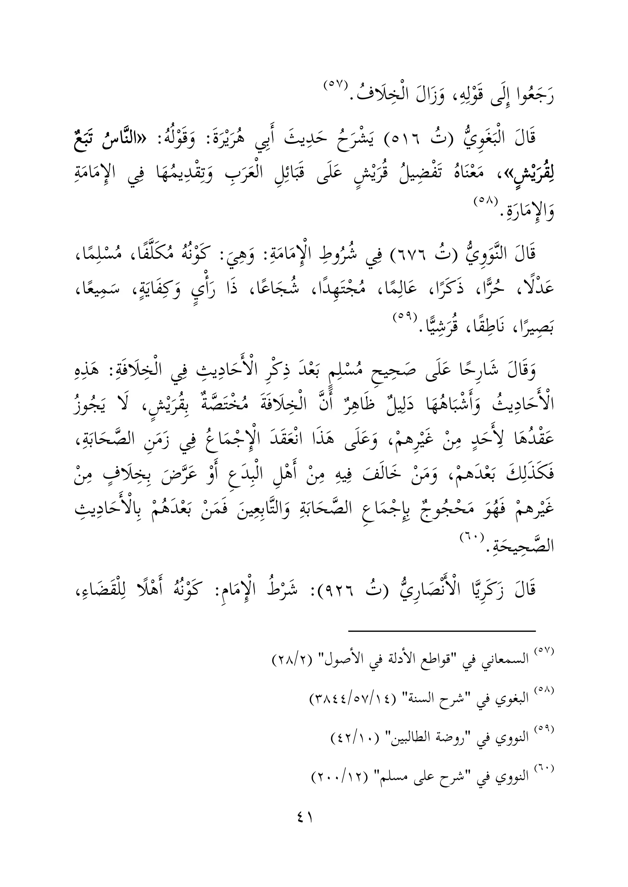 ٤١
‫ى‬َ‫ل‬ِٕ‫ا‬ ‫وا‬ُ‫ع‬َ‫ج‬َ‫ر‬ُ‫َاف‬‫ل‬ ِ‫خ‬ْ‫ل‬‫ا‬ َ‫ل‬‫ا‬َ‫ز‬َ‫و‬ ،ِ‫ه‬ِ‫ل‬ْ‫و‬َ‫ق‬.)(
ُّ‫ي‬ِ‫و‬َ‫غ‬َ‫ب‬ْ‫ل‬‫ا‬ َ‫ل‬‫ا‬َ‫ق‬)ُ‫ت‬٥١٦(ُ‫ح‬َ‫ر‬ْ‫ش‬َ‫ي‬َ‫يث‬ِ‫د‬َ‫ح‬َ‫ة‬َ‫ر‬ْ‫ي‬َ‫ر‬ُ‫ه‬ ‫ي‬ِ‫ب‬َٔ‫ا‬:ُ‫ه‬ُ‫ل‬ْ‫و‬َ‫ق‬َ‫و‬:»»»»ٌ‫ع‬َ‫ب‬َ‫ت‬ ُ‫اس‬َّ‫ن‬‫ال‬ٌ‫ع‬َ‫ب‬َ‫ت‬ ُ‫اس‬َّ‫ن‬‫ال‬ٌ‫ع‬َ‫ب‬َ‫ت‬ ُ‫اس‬َّ‫ن‬‫ال‬ٌ‫ع‬َ‫ب‬َ‫ت‬ ُ‫اس‬َّ‫ن‬‫ال‬
ٍ‫ش‬ْ‫ي‬َ‫ُر‬‫ق‬ِ‫ل‬ٍ‫ش‬ْ‫ي‬َ‫ُر‬‫ق‬ِ‫ل‬ٍ‫ش‬ْ‫ي‬َ‫ُر‬‫ق‬ِ‫ل‬ٍ‫ش‬ْ‫ي‬َ‫ُر‬‫ق‬ِ‫ل‬««««ِ‫ة‬َ‫م‬‫ا‬َ‫م‬ِٕ‫الا‬ ‫ي‬ِ‫ف‬ ‫ا‬َ‫ه‬ُ‫م‬‫ي‬ِ‫د‬ْ‫ق‬ِ‫ت‬َ‫و‬ ِ‫ب‬َ‫ر‬َ‫ع‬ْ‫ل‬‫ا‬ ِ‫ل‬ِ‫ئ‬‫ا‬َ‫ب‬َ‫ق‬ ‫ى‬َ‫ل‬َ‫ع‬ ٍ‫ش‬ْ‫ي‬َ‫ر‬ُ‫ق‬ ُ‫ل‬‫ي‬ِ‫ض‬ْ‫ف‬َ‫ت‬ ُ‫ه‬‫ا‬َ‫ن‬ْ‫ع‬َ‫م‬ ،
ِ‫ة‬َ‫ر‬‫ا‬َ‫م‬ِٕ‫الا‬َ‫و‬.)(
َ‫ل‬‫ا‬َ‫ق‬ُّ‫ي‬ِ‫و‬َ‫و‬َّ‫ن‬‫ال‬)ُ‫ت‬٦٧٦(ِ‫ة‬َ‫م‬‫ا‬َ‫م‬ِٕ‫ا‬ْ‫ل‬‫ا‬ ِ‫وط‬ُ‫ر‬ُ‫ش‬ ‫ي‬ِ‫ف‬:َ‫ي‬ِ‫ه‬َ‫و‬:َ‫ك‬،‫ا‬ً‫م‬ِ‫ل‬ْ‫س‬ُ‫م‬ ،‫ًا‬‫ف‬َّ‫ل‬َ‫ك‬ُ‫م‬ ُ‫ه‬ُ‫ن‬ْ‫و‬
،‫ا‬ً‫ع‬‫ي‬ِ‫م‬َ‫س‬ ،ٍ‫ة‬َ‫ي‬‫َا‬‫ف‬ِ‫ك‬َ‫و‬ ٍ‫ي‬ْٔ‫ا‬َ‫ر‬ ‫ا‬َ‫ذ‬ ،‫ا‬ً‫ع‬‫ا‬َ‫ج‬ُ‫ش‬ ،‫ًا‬‫د‬ِ‫ه‬َ‫ت‬ْ‫ج‬ُ‫م‬ ،‫ا‬ً‫م‬ِ‫ال‬َ‫ع‬ ،‫ا‬ً‫َر‬‫ك‬َ‫ذ‬ ،‫ا‬ًّ‫ر‬ُ‫ح‬ ،‫ا‬ً‫ل‬ْ‫د‬َ‫ع‬
‫ا‬ًّ‫ي‬ِ‫ش‬َ‫ر‬ُ‫ق‬ ،‫ًا‬‫ق‬ِ‫َاط‬‫ن‬ ،‫ا‬ً‫ير‬ِ‫ص‬َ‫ب‬.)(
ُ‫م‬ ِ‫يح‬ِ‫ح‬ َ‫ص‬ ‫ى‬َ‫ل‬َ‫ع‬ ‫ا‬ً‫ِح‬‫ر‬‫ا‬َ‫ش‬ َ‫ل‬‫ا‬َ‫ق‬َ‫و‬ٍ‫م‬ِ‫ل‬ْ‫س‬ِ‫ة‬َ‫ف‬‫َا‬‫ل‬ِ‫خ‬ْ‫ل‬‫ا‬ ‫ي‬ِ‫ف‬ ِ‫يث‬ِ‫د‬‫ا‬َ‫ح‬َٔ‫ا‬ْ‫ل‬‫ا‬ ِ‫ر‬ْ‫ك‬ِ‫ذ‬ َ‫د‬ْ‫ع‬َ‫ب‬:ِ‫ه‬ِ‫ذ‬َ‫ه‬
َٔ‫ا‬ْ‫ل‬‫ا‬ُ‫ز‬‫و‬ُ‫ج‬َ‫ي‬ ‫ا‬َ‫ل‬ ،ٍ‫ش‬ْ‫ي‬َ‫ُر‬‫ق‬ِ‫ب‬ ٌ‫ة‬ َّ‫ص‬َ‫ت‬ْ‫خ‬ُ‫م‬ َ‫ة‬َ‫ف‬‫َا‬‫ل‬ ِ‫خ‬ْ‫ل‬‫ا‬ َّ‫ن‬َٔ‫ا‬ ٌ‫ر‬ِ‫ه‬‫ا‬َ‫ظ‬ ٌ‫ل‬‫ي‬ِ‫ل‬َ‫د‬ ‫ا‬َ‫ه‬ُ‫ه‬‫ا‬َ‫ب‬ْ‫ش‬َٔ‫ا‬َ‫و‬ ُ‫يث‬ِ‫د‬‫ا‬َ‫ح‬
،ِ‫ة‬َ‫ب‬‫ا‬َ‫ح‬ َّ‫الص‬ ِ‫ن‬َ‫م‬َ‫ز‬ ‫ي‬ِ‫ف‬ ُ‫ع‬‫ا‬َ‫م‬ْ‫ج‬ِٕ‫ا‬ْ‫ل‬‫ا‬ َ‫د‬َ‫ق‬َ‫ع‬ْ‫ن‬‫ا‬ ‫ا‬َ‫ذ‬َ‫ه‬ ‫ى‬َ‫ل‬َ‫ع‬َ‫و‬ ،ْ‫م‬‫ِه‬‫ر‬ْ‫ي‬َ‫غ‬ ْ‫ن‬ِ‫م‬ ٍ‫د‬َ‫ح‬َٔ‫ا‬ِ‫ل‬ ‫ا‬َ‫ه‬ُ‫د‬ْ‫ق‬َ‫ع‬
ِ‫ع‬َ‫د‬ِ‫ب‬ْ‫ل‬‫ا‬ ِ‫ل‬ْ‫ه‬َٔ‫ا‬ ْ‫ن‬ِ‫م‬ ِ‫ه‬‫ي‬ِ‫ف‬ َ‫ف‬َ‫ل‬‫ا‬َ‫خ‬ ْ‫ن‬َ‫م‬َ‫و‬ ،ْ‫م‬‫َه‬‫د‬ْ‫ع‬َ‫ب‬ َ‫ك‬ِ‫ل‬َ‫ذ‬َ‫ك‬َ‫ف‬ْ‫ن‬ِ‫م‬ ٍ‫َاف‬‫ل‬ ِ‫خ‬ِ‫ب‬ َ‫ض‬َّ‫ر‬َ‫ع‬ ْ‫و‬َٔ‫ا‬
ْ‫م‬ُ‫ه‬َ‫د‬ْ‫ع‬َ‫ب‬ ْ‫ن‬َ‫م‬َ‫ف‬ َ‫ين‬ِ‫ع‬ِ‫ب‬‫ا‬َّ‫ت‬‫ال‬َ‫و‬ ِ‫ة‬َ‫ب‬‫ا‬َ‫ح‬ َّ‫الص‬ ِ‫ع‬‫ا‬َ‫م‬ْ‫ِج‬ٕ‫ا‬ِ‫ب‬ ٌ‫وج‬ُ‫ج‬ْ‫ح‬َ‫م‬ َ‫و‬ُ‫ه‬َ‫ف‬ ْ‫م‬‫ره‬ْ‫ي‬َ‫غ‬ِ‫يث‬ِ‫د‬‫ا‬َ‫ح‬َٔ‫ا‬ْ‫ل‬‫ا‬ِ‫ب‬
ِ‫ة‬َ‫يح‬ِ‫ح‬ َّ‫الص‬.)(
َ‫ل‬‫ا‬َ‫ق‬ُّ‫ي‬ِ‫ر‬‫ا‬ َ‫ص‬ْ‫ن‬َٔ‫ا‬ْ‫ل‬‫ا‬ ‫ا‬َّ‫ي‬ِ‫ر‬َ‫ك‬َ‫ز‬)ُ‫ت‬٩٢٦:(ِ‫م‬‫ا‬َ‫م‬ِٕ‫ا‬ْ‫ل‬‫ا‬ ُ‫ط‬ْ‫ر‬َ‫ش‬:،ِ‫ء‬‫ا‬ َ‫َض‬‫ق‬ْ‫ل‬ِ‫ل‬ ‫ًا‬‫ل‬ْ‫ه‬َٔ‫ا‬ ُ‫ه‬ُ‫ن‬ْ‫و‬َ‫ك‬
)(
‫في‬ ‫السمعاني‬"‫صول‬ٔ‫ا‬‫ال‬ ‫في‬ ‫دلة‬ٔ‫ا‬‫ال‬ ‫قواطع‬) "٢/٢٨(
)(
‫في‬ ‫البغوي‬"‫السنة‬ ‫شرح‬) "١٤/٥٧/٣٨٤٤(
)(
‫في‬ ‫النووي‬"‫الطالبين‬ ‫روضة‬) "١٠/٤٢(
)(
‫في‬ ‫النووي‬"‫مسلم‬ ‫على‬ ‫شرح‬) "١٢/٢٠٠(
 