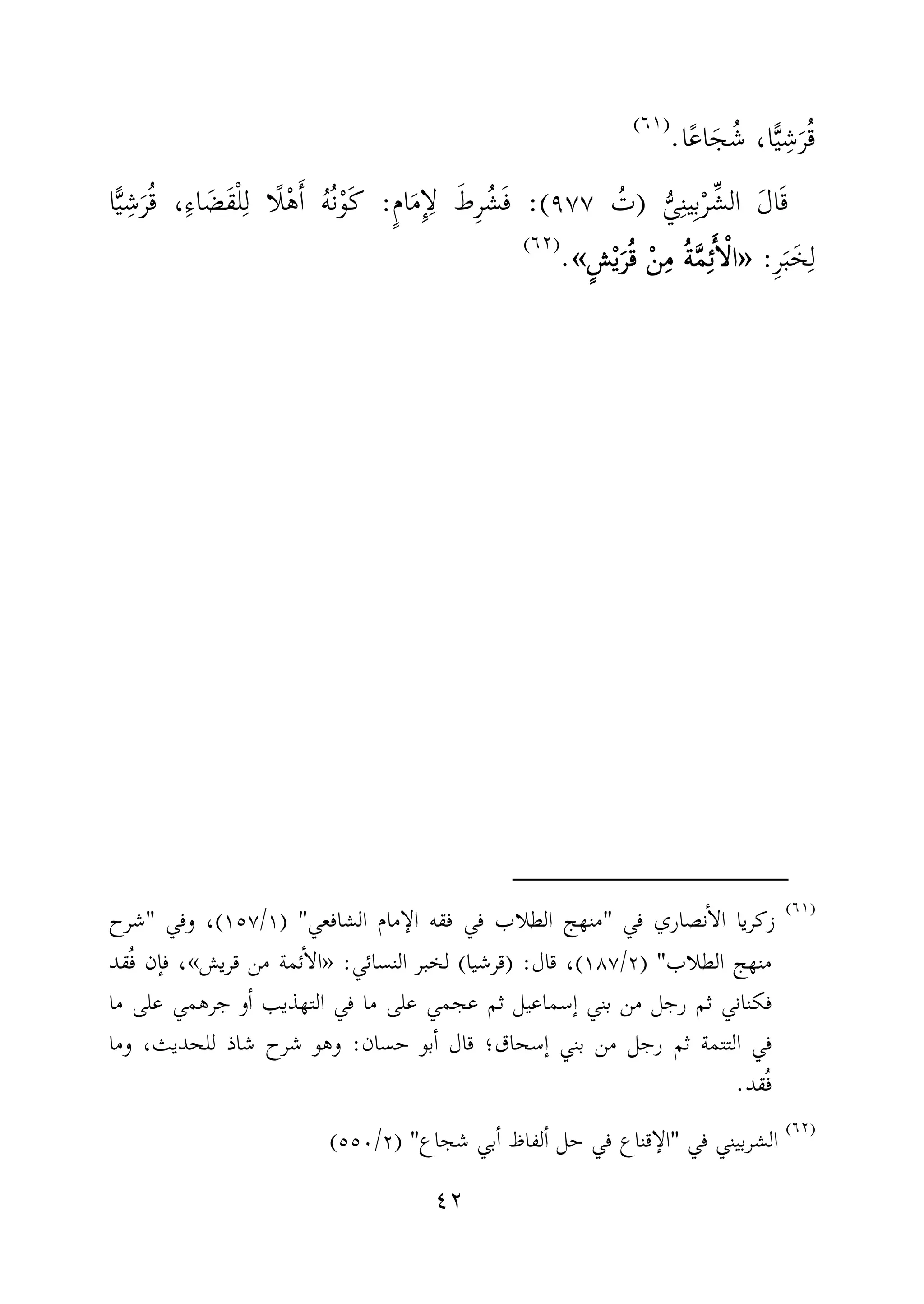 ٤٢
‫ا‬َ‫ج‬ُ‫ش‬ ،‫ا‬ًّ‫ي‬ِ‫ش‬َ‫ر‬ُ‫ق‬ً‫ع‬‫ا‬.)(
َ‫ل‬‫ا‬َ‫ق‬ُّ‫ي‬ِ‫ن‬‫ي‬ِ‫ب‬ْ‫ر‬ِّ‫الش‬)ُ‫ت‬٩٧٧:(ٍ‫م‬‫ا‬َ‫م‬ِٕ‫ا‬ِ‫ل‬ َ‫ِط‬‫ر‬ُ‫ش‬َ‫ف‬:‫ا‬ًّ‫ي‬ِ‫ش‬َ‫ر‬ُ‫ق‬ ،ِ‫ء‬‫ا‬ َ‫َض‬‫ق‬ْ‫ل‬ِ‫ل‬ ‫ًا‬‫ل‬ْ‫ه‬َٔ‫ا‬ ُ‫ه‬ُ‫ن‬ْ‫و‬َ‫ك‬
ِ‫ر‬َ‫ب‬َ‫خ‬ِ‫ل‬:»»»»ٍ‫ش‬ْ‫ي‬َ‫ر‬ُ‫ق‬ ْ‫ن‬ِ‫م‬ ُ‫ة‬َّ‫م‬ِ‫ئ‬َٔ‫ا‬ْ‫ل‬‫ا‬ٍ‫ش‬ْ‫ي‬َ‫ر‬ُ‫ق‬ ْ‫ن‬ِ‫م‬ ُ‫ة‬َّ‫م‬ِ‫ئ‬َٔ‫ا‬ْ‫ل‬‫ا‬ٍ‫ش‬ْ‫ي‬َ‫ر‬ُ‫ق‬ ْ‫ن‬ِ‫م‬ ُ‫ة‬َّ‫م‬ِ‫ئ‬َٔ‫ا‬ْ‫ل‬‫ا‬ٍ‫ش‬ْ‫ي‬َ‫ر‬ُ‫ق‬ ْ‫ن‬ِ‫م‬ ُ‫ة‬َّ‫م‬ِ‫ئ‬َٔ‫ا‬ْ‫ل‬‫ا‬««««.)(
)(
‫نصار‬ٔ‫ا‬‫ال‬ ‫زكريا‬‫في‬ ‫ي‬"‫الشافعي‬ ‫مام‬ ٕ‫الا‬ ‫فقه‬ ‫في‬ ‫الطلاب‬ ‫منهج‬) "١/١٥٧(‫وفي‬ ،"‫شرح‬
‫الطلاب‬ ‫منهج‬) "٢/١٨٧(‫قال‬ ،) :‫قرشيا‬(‫النسائي‬ ‫لخبر‬:»‫قريش‬ ‫من‬ ‫ئمة‬ٔ‫ا‬‫ال‬«،ُ‫ف‬ ‫ٕن‬‫ا‬‫ف‬‫قد‬
‫ٕسماعيل‬‫ا‬ ‫بني‬ ‫من‬ ‫رجل‬ ‫ثم‬ ‫فكناني‬‫جر‬ ‫و‬ٔ‫ا‬ ‫التهذيب‬ ‫في‬ ‫ما‬ ‫على‬ ‫عجمي‬ ‫ثم‬‫ما‬ ‫على‬ ‫همي‬
‫ٕسحاق‬‫ا‬ ‫بني‬ ‫من‬ ‫رجل‬ ‫ثم‬ ‫التتمة‬ ‫في‬‫حسان‬ ‫بو‬ٔ‫ا‬ ‫قال‬ ‫؛‬:‫ش‬ ‫وهو‬‫وما‬ ،‫للحديث‬ ‫شاذ‬ ‫رح‬
‫قد‬ُ‫ف‬.
)(
‫في‬ ‫الشربيني‬"‫شجاع‬ ‫بي‬ٔ‫ا‬ ‫لفاظ‬ٔ‫ا‬ ‫حل‬ ‫في‬ ‫قناع‬ ٕ‫الا‬) "٢/٥٥٠(
 