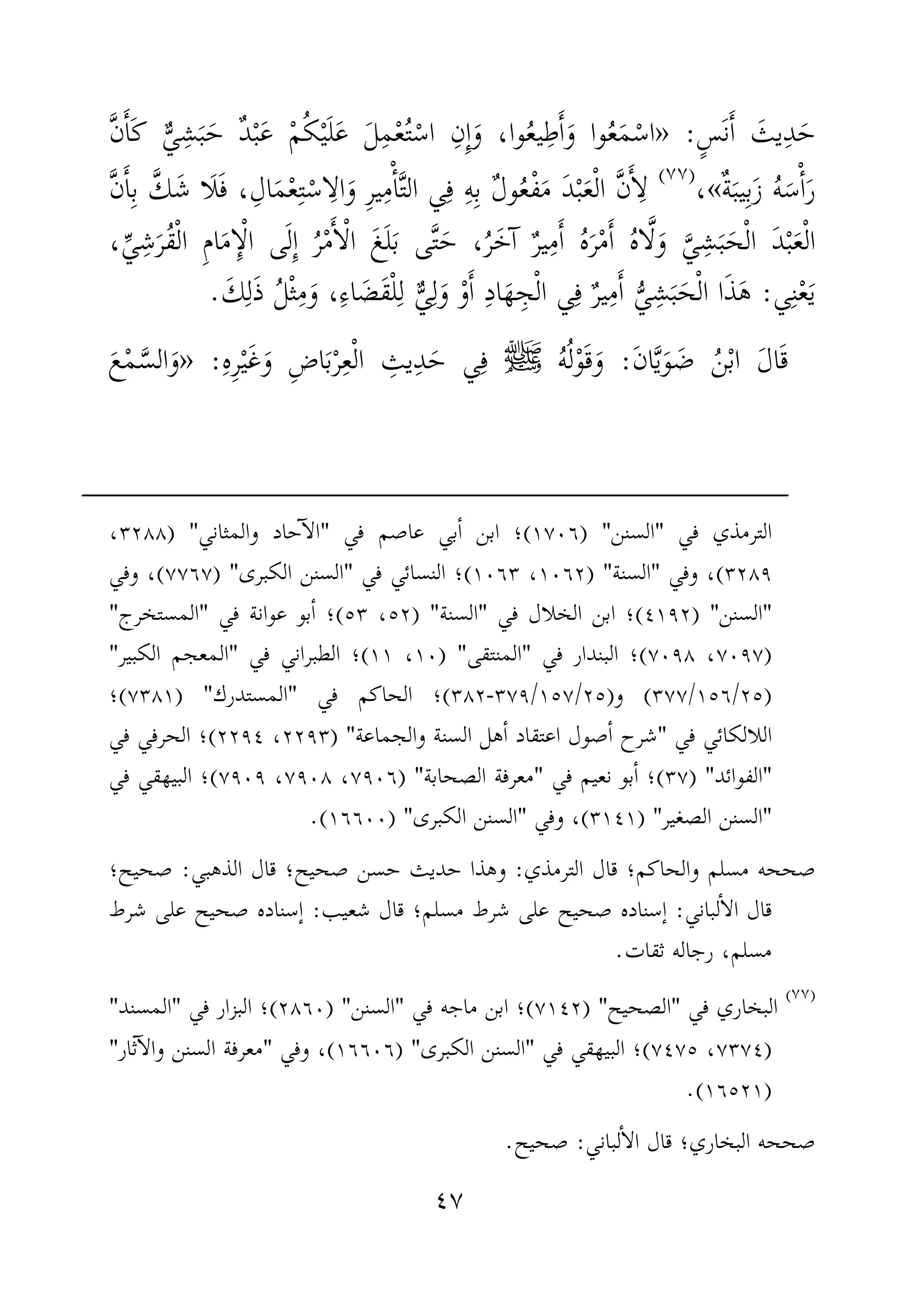 ٤٧
َ‫ح‬ِ‫د‬َ‫يث‬َٔ‫ا‬َ‫ن‬ٍ‫س‬:»َّ‫ن‬َٔ‫ا‬َ‫ك‬ ٌّ‫ي‬ِ‫ش‬َ‫ب‬َ‫ح‬ ٌ‫د‬ْ‫ب‬َ‫ع‬ ْ‫م‬ُ‫ك‬ْ‫ي‬َ‫ل‬َ‫ع‬ َ‫ل‬ِ‫م‬ْ‫ع‬ُ‫ت‬ْ‫اس‬ ِ‫ِن‬ٕ‫ا‬َ‫و‬ ،‫وا‬ُ‫ع‬‫ي‬ِ‫ط‬َٔ‫ا‬َ‫و‬ ‫وا‬ُ‫ع‬َ‫م‬ْ‫اس‬
ٌ‫ة‬َ‫يب‬ِ‫ب‬َ‫ز‬ ُ‫ه‬َ‫س‬ْٔ‫ا‬َ‫ر‬«،)(
‫ي‬ِ‫م‬ْٔ‫ا‬َّ‫ت‬‫ال‬ ‫ي‬ِ‫ف‬ ِ‫ه‬ِ‫ب‬ ٌ‫ل‬‫و‬ُ‫ع‬ْ‫ف‬َ‫م‬ َ‫د‬ْ‫ب‬َ‫ع‬ْ‫ل‬‫ا‬ َّ‫ن‬َٔ‫ا‬ِ‫ل‬،ِ‫ال‬َ‫م‬ْ‫ع‬ِ‫ت‬ْ‫اس‬ِ‫ال‬َ‫و‬ ِ‫ر‬َ‫ف‬َ‫ل‬َ‫ش‬ ‫ا‬َّ‫ك‬ِ‫ب‬َٔ‫ا‬َّ‫ن‬
ْ‫ل‬‫ا‬َ‫ع‬ْ‫ب‬َ‫د‬ْ‫ل‬‫ا‬َ‫ح‬َ‫ب‬ِ‫ش‬َّ‫ي‬َ‫و‬َّ‫ل‬ُ‫ه‬‫ا‬َٔ‫ا‬ْ‫م‬َ‫ر‬ُ‫ه‬َٔ‫ا‬ِ‫م‬ٌ‫ر‬‫ي‬َ‫ٓخ‬‫ا‬ُ‫ر‬َ‫ح‬ ،َّ‫ت‬َ‫ب‬ ‫ى‬َ‫ل‬َ‫غ‬ْ‫ل‬‫ا‬َٔ‫ا‬ْ‫م‬ُ‫ر‬ِٕ‫ا‬َ‫ل‬ْ‫ل‬‫ا‬ ‫ى‬ِٕ‫ا‬َ‫م‬ِ‫م‬‫ا‬ْ‫ل‬‫ا‬ُ‫ق‬َ‫ر‬ِ‫ش‬ِّ‫ي‬،
‫ي‬ِ‫ن‬ْ‫ع‬َ‫ي‬:ُّ‫ي‬ ِ‫ش‬َ‫ب‬َ‫ح‬ْ‫ل‬‫ا‬ ‫ا‬َ‫ذ‬َ‫ه‬‫ي‬ِ‫ف‬ ٌ‫ر‬‫ي‬ِ‫م‬َٔ‫ا‬ْ‫و‬َٔ‫ا‬ ِ‫د‬‫ا‬َ‫ه‬ ِ‫ج‬ْ‫ل‬‫ا‬ٌّ‫ي‬ِ‫ل‬َ‫و‬ِ‫ء‬‫ا‬ َ‫َض‬‫ق‬ْ‫ل‬ِ‫ل‬،َ‫و‬َ‫ك‬ِ‫ل‬َ‫ذ‬ ُ‫ل‬ْ‫ث‬ِ‫م‬.
َ‫ق‬َ‫ل‬‫ا‬ْ‫ب‬‫ا‬ُ‫ن‬َ‫ض‬َ‫و‬َّ‫ي‬َ‫ن‬‫ا‬:َ‫و‬َ‫ق‬ْ‫و‬ُ‫ل‬ُ‫ه‬‫ﷺ‬ِ‫ف‬َ‫ح‬ ‫ي‬ِ‫د‬ِ‫يث‬ْ‫ل‬‫ا‬ِ‫ع‬ْ‫ر‬َ‫ب‬ِ‫ض‬‫ا‬َ‫و‬َ‫غ‬ْ‫ي‬ِ‫ر‬ِ‫ه‬:»َ‫و‬َّ‫الس‬ْ‫م‬َ‫ع‬
‫في‬ ‫الترمذي‬"‫السنن‬) "١٧٠٦(‫في‬ ‫عاصم‬ ‫بي‬ٔ‫ا‬ ‫ابن‬ ‫؛‬"‫والمثاني‬ ‫حاد‬ٓ‫ا‬‫ال‬) "٣٢٨٨،
٣٢٨٩(‫وفي‬ ،"‫السنة‬) "١٠٦٢،١٠٦٣(‫في‬ ‫النسائي‬ ‫؛‬"‫الكبرى‬ ‫السنن‬) "٧٧٦٧(‫وفي‬ ،
"‫السنن‬")٤١٩٢(‫في‬ ‫الخلال‬ ‫ابن‬ ‫؛‬"‫السنة‬) "٥٢،٥٣(‫عوا‬ ‫بو‬ٔ‫ا‬ ‫؛‬‫في‬ ‫نة‬"‫المستخرج‬"
)٧٠٩٧،٧٠٩٨(‫في‬ ‫البندار‬ ‫؛‬"‫المنتقى‬) "١٠،١١(‫في‬ ‫الطبراني‬ ‫؛‬"‫الكبير‬ ‫المعجم‬"
)٢٥/١٥٦/٣٧٧(‫و‬)٢٥/١٥٧/٣٧٩-٣٨٢(‫في‬ ‫الحاكم‬ ‫؛‬"‫المستدرك‬) "٧٣٨١(‫؛‬
‫في‬ ‫اللالكائي‬"‫والجماعة‬ ‫السنة‬ ‫هل‬ٔ‫ا‬ ‫اعتقاد‬ ‫صول‬ٔ‫ا‬ ‫شرح‬) "٢٢٩٣،٢٢٩٤(‫في‬ ‫الحرفي‬ ‫؛‬
"‫الفوائد‬) "٣٧(‫في‬ ‫نعيم‬ ‫بو‬ٔ‫ا‬ ‫؛‬"‫مع‬‫الصحابة‬ ‫رفة‬) "٧٩٠٦،٧٩٠٨،٧٩٠٩(‫في‬ ‫البيهقي‬ ‫؛‬
"‫الصغير‬ ‫السنن‬) "٣١٤١(‫وفي‬ ،"‫الكبرى‬ ‫السنن‬) "١٦٦٠٠.(
‫الترمذي‬ ‫قال‬ ‫والحاكم؛‬ ‫مسلم‬ ‫صححه‬:‫الذهبي‬ ‫قال‬ ‫صحيح؛‬ ‫حسن‬ ‫حديث‬ ‫وهذا‬:‫صحيح؛‬
‫لباني‬ٔ‫ا‬‫ال‬ ‫قال‬:‫شعيب‬ ‫قال‬ ‫مسلم؛‬ ‫شرط‬ ‫على‬ ‫صحيح‬ ‫ٕسناده‬‫ا‬:‫شرط‬ ‫على‬ ‫صحيح‬ ‫ٕسناده‬‫ا‬
‫ثقات‬ ‫رجاله‬ ،‫مسلم‬.
)(
‫في‬ ‫البخاري‬"‫الصحيح‬) "٧١٤٢(‫في‬ ‫ماجه‬ ‫ابن‬ ‫؛‬"‫السنن‬) "٢٨٦٠(‫في‬ ‫البزار‬ ‫؛‬"‫المسند‬"
)٧٣٧٤،٧٤٧٥(‫في‬ ‫البيهقي‬ ‫؛‬"‫الكبرى‬ ‫السنن‬) "١٦٦٠٦(‫وفي‬ ،"‫ثار‬ٓ‫ا‬‫وال‬ ‫السنن‬ ‫معرفة‬"
)١٦٥٢١.(
‫لباني‬ٔ‫ا‬‫ال‬ ‫قال‬ ‫البخاري؛‬ ‫صححه‬:‫صحيح‬.
 