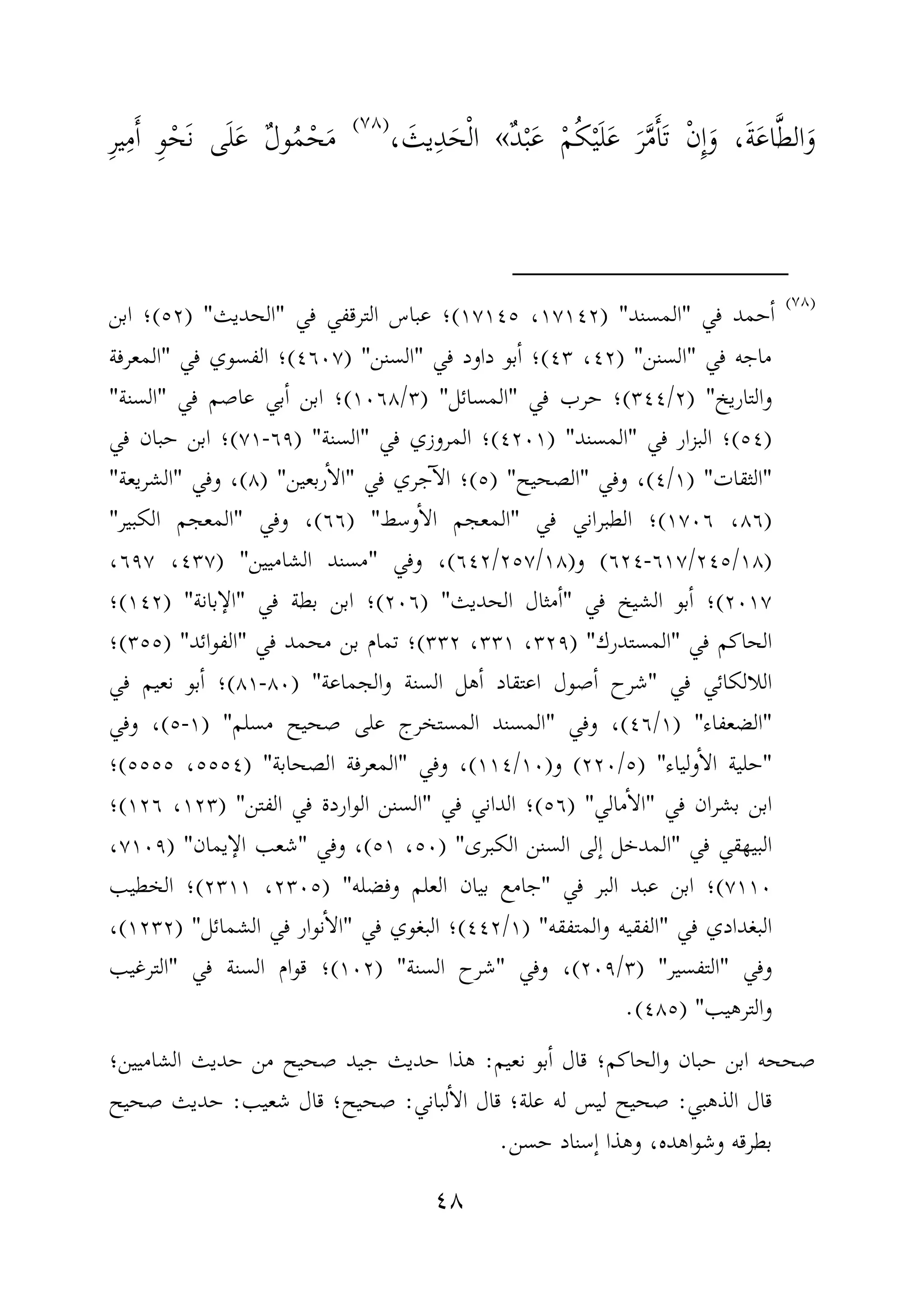 ٤٨
َ‫و‬َّ‫ط‬‫ال‬َ‫ع‬‫ا‬َ‫ة‬َ‫و‬ ،ِٕ‫ا‬ْ‫ن‬َ‫ت‬َٔ‫ا‬َّ‫م‬َ‫ر‬َ‫ع‬َ‫ل‬ْ‫ي‬ُ‫ك‬ْ‫م‬َ‫ع‬ْ‫ب‬ٌ‫د‬«ْ‫ل‬‫ا‬َ‫ح‬ِ‫د‬َ‫يث‬،)(
َ‫م‬ْ‫ح‬ُ‫م‬ٌ‫ل‬‫و‬َ‫ع‬َ‫ل‬َ‫ن‬ ‫ى‬ْ‫ح‬ِ‫و‬َٔ‫ا‬ِ‫م‬ِ‫ر‬‫ي‬
)(
‫في‬ ‫حمد‬ٔ‫ا‬"‫المسند‬) "١٧١٤٢،١٧١٤٥(‫في‬ ‫الترقفي‬ ‫عباس‬ ‫؛‬"‫الحديث‬")٥٢(‫ابن‬ ‫؛‬
‫في‬ ‫ماجه‬"‫السنن‬) "٤٢،٤٣(‫في‬ ‫داود‬ ‫بو‬ٔ‫ا‬ ‫؛‬"‫السنن‬) "٤٦٠٧(‫في‬ ‫الفسوي‬ ‫؛‬"‫المعرفة‬
‫والتاريخ‬) "٢/٣٤٤(‫في‬ ‫حرب‬ ‫؛‬"‫المسائل‬) "٣/١٠٦٨(‫في‬ ‫عاصم‬ ‫بي‬ٔ‫ا‬ ‫ابن‬ ‫؛‬"‫السنة‬"
)٥٤(‫في‬ ‫البزار‬ ‫؛‬"‫المسند‬) "٤٢٠١(‫في‬ ‫المروزي‬ ‫؛‬"‫السنة‬) "٦٩-٧١(‫في‬ ‫حبان‬ ‫ابن‬ ‫؛‬
"‫الثقات‬) "١/٤(‫وفي‬ ،"‫الصحيح‬) "٥(‫في‬ ‫جري‬ٓ‫ا‬‫ال‬ ‫؛‬"‫ربعين‬ٔ‫ا‬‫ال‬) "٨(‫وفي‬ ،"‫الشريعة‬"
)٨٦،١٧٠٦(‫في‬ ‫الطبراني‬ ‫؛‬"‫وسط‬ٔ‫ا‬‫ال‬ ‫المعجم‬) "٦٦(‫وفي‬ ،"‫الكبير‬ ‫المعجم‬"
)١٨/٢٤٥/٦١٧-٦٢٤(‫و‬)١٨/٢٥٧/٦٤٢(‫وفي‬ ،"‫الشاميين‬ ‫مسند‬) "٤٣٧،٦٩٧،
٢٠١٧(‫في‬ ‫الشيخ‬ ‫بو‬ٔ‫ا‬ ‫؛‬"‫الحديث‬ ‫مثال‬ٔ‫ا‬) "٢٠٦(‫في‬ ‫بطة‬ ‫ابن‬ ‫؛‬"‫بانة‬ٕ‫الا‬) "١٤٢(‫؛‬
‫في‬ ‫الحاكم‬"‫ال‬‫مستدرك‬) "٣٢٩،٣٣١،٣٣٢(‫في‬ ‫محمد‬ ‫بن‬ ‫تمام‬ ‫؛‬"‫الفوائد‬) "٣٥٥(‫؛‬
‫في‬ ‫اللالكائي‬"‫والجماعة‬ ‫السنة‬ ‫هل‬ٔ‫ا‬ ‫اعتقاد‬ ‫صول‬ٔ‫ا‬ ‫شرح‬) "٨٠-٨١(‫في‬ ‫نعيم‬ ‫بو‬ٔ‫ا‬ ‫؛‬
"‫الضعفاء‬) "١/٤٦(‫وفي‬ ،"‫مسلم‬ ‫صحيح‬ ‫على‬ ‫المستخرج‬ ‫المسند‬) "١-٥(‫وفي‬ ،
"‫ولياء‬ٔ‫ا‬‫ال‬ ‫حلية‬) "٥/٢٢٠(‫و‬)١٠/١١٤(‫وفي‬ ،"‫الصحابة‬ ‫المعرفة‬) "٥٥٥٤،٥٥٥٥(‫؛‬
‫في‬ ‫بشران‬ ‫ابن‬"‫مالي‬ٔ‫ا‬‫ال‬) "٥٦(‫في‬ ‫الداني‬ ‫؛‬"‫الفتن‬ ‫في‬ ‫الواردة‬ ‫السنن‬) "١٢٣،١٢٦(‫؛‬
‫في‬ ‫البيهقي‬"‫الكبرى‬ ‫السنن‬ ‫ٕلى‬‫ا‬ ‫المدخل‬) "٥٠،٥١(‫وفي‬ ،"‫يمان‬ٕ‫الا‬ ‫شعب‬) "٧١٠٩،
٧١١٠(‫في‬ ‫البر‬ ‫عبد‬ ‫ابن‬ ‫؛‬"‫وفضله‬ ‫العلم‬ ‫بيان‬ ‫جامع‬) "٢٣٠٥،٢٣١١(‫الخطيب‬ ‫؛‬
‫في‬ ‫البغدادي‬"‫والمتفقه‬ ‫الفقيه‬) "١/٤٤٢(‫في‬ ‫البغوي‬ ‫؛‬"‫الشمائل‬ ‫في‬ ‫نوار‬ٔ‫ا‬‫ال‬) "١٢٣٢(،
‫وفي‬"‫التفسير‬) "٣/٢٠٩(‫وفي‬ ،"‫السنة‬ ‫شرح‬) "١٠٢(‫في‬ ‫السنة‬ ‫قوام‬ ‫؛‬"‫الترغيب‬
‫والترهيب‬) "٤٨٥.(
‫نعيم‬ ‫بو‬ٔ‫ا‬ ‫قال‬ ‫والحاكم؛‬ ‫حبان‬ ‫ابن‬ ‫صححه‬:‫الشاميين؛‬ ‫حديث‬ ‫من‬ ‫صحيح‬ ‫جيد‬ ‫حديث‬ ‫هذا‬
‫الذهبي‬ ‫قال‬:‫لباني‬ٔ‫ا‬‫ال‬ ‫قال‬ ‫علة؛‬ ‫له‬ ‫ليس‬ ‫صحيح‬:‫ق‬ ‫صحيح؛‬‫شعيب‬ ‫ال‬:‫صحيح‬ ‫حديث‬
‫حسن‬ ‫ٕسناد‬‫ا‬ ‫وهذا‬ ،‫وشواهده‬ ‫بطرقه‬.
 