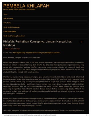 www.titokpriastomo.com/pemikiran-islam/khilafah-perhatikan-konsepnya-jangan-hanya-lihat-istilahnya.html 1/5
PEMBELA KHILAFAHCatatan Seputar khilafah Syariah dan Pemikiran Islam
Artikel Induk: Pertanyaan yang menjebak: mana nash yang mewajibkan khilafah?
Lihat Konsep, Jangan Terpaku Pada Sebutan
Mohon maaf jika saya terkesan tidak to the point. Namun saya merasa perlu memberi pendahuluan agar kita bisa
keluar dari jeratan pertanyaan tentang dalil khilafah itu. Jika anda masih penasaran dengan nash mana yang
secara jelas menyebutkan wajibnya khilafah, maka anda harus membaca bagian ini, karena di sinilah saya
memaparkan alur “logika” dan alasan mengapa menemukan nash yang secara literal mewajibkan sesuatu yang
disebut khilafah itu menjadi tidak terlalu penting.
Oleh karena itu, saya harap anda jangan tergesa-gesa untuk membolak-balik lembaran-lembaran di dalam kitab
hadits yang enam (al-kutubus Sittah ) atau yang sembilan (al-kutubut tis’ah), atau kitab hadits manapun, untuk
mencari kalimat-kalimat yang secara jelas mewajibkan khilafah. Saya ingin agar kita dapat mengakui bahwa
memang tidak ada nash (teks) –baik Qur’an maupun Sunnah- yang secara dhahir menyatakan wajibnya khilafah,
semisalnya berbunyii: “‫اﻟﺧﻼﻓﺔ‬ ‫ﻋﻠﯾﻛم‬ ‫”ﻛﺗﺑت‬ (telah diwajibkan atas kalian khilafah). Meski sebenarnya terdapat nash-
nash yang mengandung kata khilafah disertai dengan indikasi bahwa sesuatu yang disebut khilafah itu
merupakan perkara yang wajib,tapi tak apalah, asumsikan saja bahwa tidak ada satu nash syara’ pun yang secara
literal menyebut kata khilafah.
Namun perlu digarisbawahi bahwa seandainya asumsi di atas kita benarkan, hal tersebut tidak dengan sendirinya
menunjukkan bahwa tidak ada dalil syara’ yang menetapkan kewajiban khilafah. Boleh jadi, term khilafah tidak
ada di dalam nash-nash syara’, namun konsep khilafah ada di dalam nash-nash syara’ tanpa diungkap dengan
redaksi yang secara jelas menyebut wajibnya khilafah.
Tentu anda mengenal perbedaan antara apa yang dinamakan dengan konsep –di satu sisi- dan dengan term -di
Home
Daftar isi blog
Buku Tamu
Kitab-kitab Mutabannat
Karya-karya Syabab
Kitab-kitab Tentang Demokrasi
Khilafah: Perhatikan Konsepnya, Jangan Hanya Lihat
Istilahnya
— APRIL 26, 2013 BY TITOK
3
 