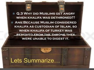 Q.3 Why did Muslims get angry
when khalifa was dethroned??
Ans:Because Muslim considered
khalifa as custodian of Islam, so
when khalifa of turkey was
removed from the throne they
were unable to digest it.




Lets Summarize…

 