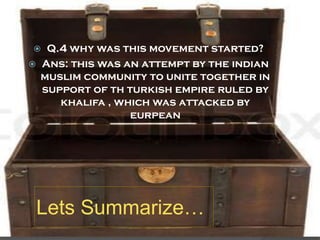 Q.4 why was this movement started?
Ans: this was an attempt by the indian
muslim community to unite together in
support of th turkish empire ruled by
khalifa , which was attacked by
eurpean




Lets Summarize…

 