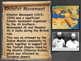 Khilafat Movement




Khilafat Movement (19191924) was a significant
Islamic movement organized
by the Ali brothersMohammed Ali and Shaukat
Ali in India during the British
rule.
This was an attempt by the
Indian Muslim community to
unite together in support of
the Turkish Empire ruled by
the Khalifa (Ottoman Sultan),
which was attacked by
European powers.

 