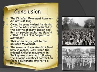 Conclusion
The Khilafat Movement however
did not last long.
 Owing to some violent incidents
in the country which resulted in
the deaths of many Indian and
British people, Mahatma Gandhi
called off his Non Cooperation
Movement.
 This was a major jolt to the
Khilafat Movement.
 The movement received its final
blow in March 1924, when the
original Khilafat movement in
Turkey was abolished following
the Islamic country’s conversion
from a Sultanate empire to a
Republic.


 