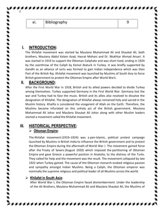 2 
xi. Bibliography 9 
I. INTRODUCTION: 
The Khilafat movement was started by Maulana Muhammad Ali and Shaukat Ali, both 
brothers, Maulana Abdul Kalam Azad, Hasrat Mohani and Dr. Mukhtar Ahmad Ansari. It 
was started in 1919 to support the Ottoman Caliphate and was short lived, ending in 1924 
by the overthrow of the Caliph by Kemal Ataturk in Turkey. It was briefly supported by 
Gandhi as an alliance of sorts was formed to gain Indian independence which was then 
Part of the British Raj. Khilafat movement was launched by Muslims of South Asia to force 
British government to protect the Ottoman Empire after World War1. 
II. BACKGROUND: 
After the First World War in 1918, British and its allied powers decided to divide Turkey 
among themselves. Turkey supported Germany in the First World War. Germany lost the 
war and Turkey had to face the music. British and its allies also resolved to dissolve the 
designation of Khilafat. The designation of Khilafat always remained holy and sacred in the 
Muslim history. Khalifa is considered the vicegerent of Allah on the Earth. Therefore, the 
Muslims became infuriated on this unholy act of the British government. Moulana 
Mohammad Ali Johar and Maulana Shaukat Ali Johor along with other Muslim leaders 
started a movement called the Khilafat movement. 
III. HISTORICAL PERSPECTIVE: 
 Ottoman Empire: 
The Khilafat movement (1919–1924) was a pan-Islamic, political protest campaign 
launched by Muslims in British India to influence the British government and to protect 
the Ottoman Empire during the aftermath of World War I. The movement gained force 
after the Treaty of Severs (August 1920) which imposed the partitioning of Ottoman 
Empire and gave Greece a powerful position in Anatolia, to the distress of the Turks. 
They called for help and the movement was the result. The movement collapsed by late 
1922 when Turkey gained. The cause of the Ottoman monarch evoked religious passion 
and sympathy amongst Indian Muslims. Being a Caliph, the Ottoman emperor was 
nominally the supreme religious and political leader of all Muslims across the world. 
 Khilafat in South Asia: 
After World War I, the Ottoman Empire faced dismemberment. Under the leadership 
of the Ali Brothers, Maulana Muhammad Ali and Maulana Shaukat Ali, the Muslims of 
 