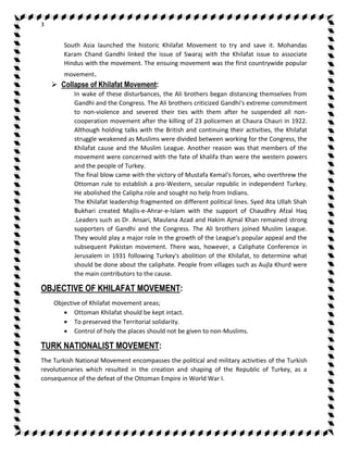 3 
South Asia launched the historic Khilafat Movement to try and save it. Mohandas 
Karam Chand Gandhi linked the issue of Swaraj with the Khilafat issue to associate 
Hindus with the movement. The ensuing movement was the first countrywide popular 
movement. 
 Collapse of Khilafat Movement: 
In wake of these disturbances, the Ali brothers began distancing themselves from 
Gandhi and the Congress. The Ali brothers criticized Gandhi's extreme commitment 
to non-violence and severed their ties with them after he suspended all non-cooperation 
movement after the killing of 23 policemen at Chaura Chauri in 1922. 
Although holding talks with the British and continuing their activities, the Khilafat 
struggle weakened as Muslims were divided between working for the Congress, the 
Khilafat cause and the Muslim League. Another reason was that members of the 
movement were concerned with the fate of khalifa than were the western powers 
and the people of Turkey. 
The final blow came with the victory of Mustafa Kemal's forces, who overthrew the 
Ottoman rule to establish a pro-Western, secular republic in independent Turkey. 
He abolished the Calipha role and sought no help from Indians. 
The Khilafat leadership fragmented on different political lines. Syed Ata Ullah Shah 
Bukhari created Majlis-e-Ahrar-e-Islam with the support of Chaudhry Afzal Haq 
.Leaders such as Dr. Ansari, Maulana Azad and Hakim Ajmal Khan remained strong 
supporters of Gandhi and the Congress. The Ali brothers joined Muslim League. 
They would play a major role in the growth of the League's popular appeal and the 
subsequent Pakistan movement. There was, however, a Caliphate Conference in 
Jerusalem in 1931 following Turkey's abolition of the Khilafat, to determine what 
should be done about the caliphate. People from villages such as Aujla Khurd were 
the main contributors to the cause. 
OBJECTIVE OF KHILAFAT MOVEMENT: 
Objective of Khilafat movement areas; 
 Ottoman Khilafat should be kept intact. 
 To preserved the Territorial solidarity. 
 Control of holy the places should not be given to non-Muslims. 
TURK NATIONALIST MOVEMENT: 
The Turkish National Movement encompasses the political and military activities of the Turkish 
revolutionaries which resulted in the creation and shaping of the Republic of Turkey, as a 
consequence of the defeat of the Ottoman Empire in World War I. 
 