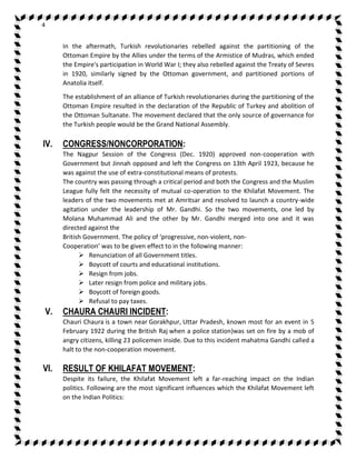 4 
In the aftermath, Turkish revolutionaries rebelled against the partitioning of the 
Ottoman Empire by the Allies under the terms of the Armistice of Mudras, which ended 
the Empire's participation in World War I; they also rebelled against the Treaty of Sevres 
in 1920, similarly signed by the Ottoman government, and partitioned portions of 
Anatolia itself. 
The establishment of an alliance of Turkish revolutionaries during the partitioning of the 
Ottoman Empire resulted in the declaration of the Republic of Turkey and abolition of 
the Ottoman Sultanate. The movement declared that the only source of governance for 
the Turkish people would be the Grand National Assembly. 
IV. CONGRESS/NONCORPORATION: 
The Nagpur Session of the Congress (Dec. 1920) approved non-cooperation with 
Government but Jinnah opposed and left the Congress on 13th April 1923, because he 
was against the use of extra-constitutional means of protests. 
The country was passing through a critical period and both the Congress and the Muslim 
League fully felt the necessity of mutual co-operation to the Khilafat Movement. The 
leaders of the two movements met at Amritsar and resolved to launch a country-wide 
agitation under the leadership of Mr. Gandhi. So the two movements, one led by 
Molana Muhammad Ali and the other by Mr. Gandhi merged into one and it was 
directed against the 
British Government. The policy of ‘progressive, non-violent, non- 
Cooperation’ was to be given effect to in the following manner: 
 Renunciation of all Government titles. 
 Boycott of courts and educational institutions. 
 Resign from jobs. 
 Later resign from police and military jobs. 
 Boycott of foreign goods. 
 Refusal to pay taxes. 
V. CHAURA CHAURI INCIDENT: 
Chauri Chaura is a town near Gorakhpur, Uttar Pradesh, known most for an event in 5 
February 1922 during the British Raj when a police station)was set on fire by a mob of 
angry citizens, killing 23 policemen inside. Due to this incident mahatma Gandhi called a 
halt to the non-cooperation movement. 
VI. RESULT OF KHILAFAT MOVEMENT: 
Despite its failure, the Khilafat Movement left a far-reaching impact on the Indian 
politics. Following are the most significant influences which the Khilafat Movement left 
on the Indian Politics: 
 