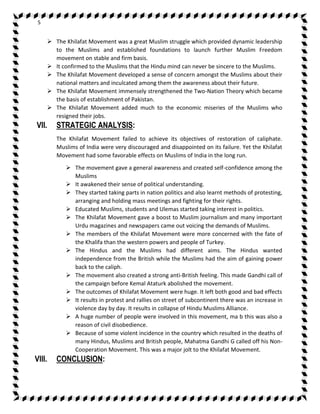 5 
 The Khilafat Movement was a great Muslim struggle which provided dynamic leadership 
to the Muslims and established foundations to launch further Muslim Freedom 
movement on stable and firm basis. 
 It confirmed to the Muslims that the Hindu mind can never be sincere to the Muslims. 
 The Khilafat Movement developed a sense of concern amongst the Muslims about their 
national matters and inculcated among them the awareness about their future. 
 The Khilafat Movement immensely strengthened the Two-Nation Theory which became 
the basis of establishment of Pakistan. 
 The Khilafat Movement added much to the economic miseries of the Muslims who 
resigned their jobs. 
VII. STRATEGIC ANALYSIS: 
The Khilafat Movement failed to achieve its objectives of restoration of caliphate. 
Muslims of India were very discouraged and disappointed on its failure. Yet the Khilafat 
Movement had some favorable effects on Muslims of India in the long run. 
 The movement gave a general awareness and created self-confidence among the 
Muslims 
 It awakened their sense of political understanding. 
 They started taking parts in nation politics and also learnt methods of protesting, 
arranging and holding mass meetings and fighting for their rights. 
 Educated Muslims, students and Ulemas started taking interest in politics. 
 The Khilafat Movement gave a boost to Muslim journalism and many important 
Urdu magazines and newspapers came out voicing the demands of Muslims. 
 The members of the Khilafat Movement were more concerned with the fate of 
the Khalifa than the western powers and people of Turkey. 
 The Hindus and the Muslims had different aims. The Hindus wanted 
independence from the British while the Muslims had the aim of gaining power 
back to the caliph. 
 The movement also created a strong anti-British feeling. This made Gandhi call of 
the campaign before Kemal Ataturk abolished the movement. 
 The outcomes of Khilafat Movement were huge. It left both good and bad effects 
 It results in protest and rallies on street of subcontinent there was an increase in 
violence day by day. It results in collapse of Hindu Muslims Alliance. 
 A huge number of people were involved in this movement, ma b this was also a 
reason of civil disobedience. 
 Because of some violent incidence in the country which resulted in the deaths of 
many Hindus, Muslims and British people, Mahatma Gandhi G called off his Non- 
Cooperation Movement. This was a major jolt to the Khilafat Movement. 
VIII. CONCLUSION: 
 