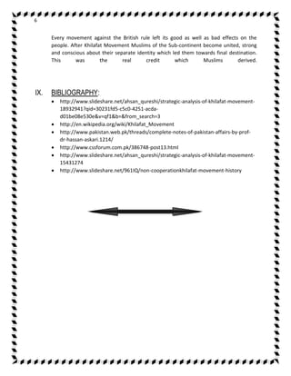 6 
Every movement against the British rule left its good as well as bad effects on the 
people. After Khilafat Movement Muslims of the Sub-continent become united, strong 
and conscious about their separate identity which led them towards final destination. 
This was the real credit which Muslims derived. 
IX. BIBLIOGRAPHY: 
 http://www.slideshare.net/ahsan_qureshi/strategic-analysis-of-khilafat-movement- 
18932941?qid=30231fd5-c5c0-4251-acda-d01be08e530e& 
v=qf1&b=&from_search=3 
 http://en.wikipedia.org/wiki/Khilafat_Movement 
 http://www.pakistan.web.pk/threads/complete-notes-of-pakistan-affairs-by-prof-dr- 
hassan-askari.1214/ 
 http://www.cssforum.com.pk/386748-post13.html 
 http://www.slideshare.net/ahsan_qureshi/strategic-analysis-of-khilafat-movement- 
15431274 
 http://www.slideshare.net/961IQ/non-cooperationkhilafat-movement-history 
