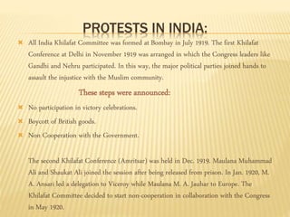 PROTESTS IN INDIA: 
 All India Khilafat Committee was formed at Bombay in July 1919. The first Khilafat 
Conference at Delhi in November 1919 was arranged in which the Congress leaders like 
Gandhi and Nehru participated. In this way, the major political parties joined hands to 
assault the injustice with the Muslim community. 
These steps were announced: 
 No participation in victory celebrations. 
 Boycott of British goods. 
 Non Cooperation with the Government. 
The second Khilafat Conference (Amritsar) was held in Dec. 1919. Maulana Muhammad 
Ali and Shaukat Ali joined the session after being released from prison. In Jan. 1920, M. 
A. Ansari led a delegation to Viceroy while Maulana M. A. Jauhar to Europe. The 
Khilafat Committee decided to start non-cooperation in collaboration with the Congress 
in May 1920. 
 