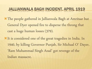 JALLIANWALA BAGH INCIDENT, APRIL 1919 
The people gathered in Jallianwala Bagh at Amritsar but 
General Dyer opened fire to disperse the throng that 
cast a huge human losses (379). 
It is considered one of the great tragedies in India. In 
1940, by killing Governor Punjab, Sir Michaal O’ Dayer, 
‘Ram Muhammad Singh Azad’ got revenge of the 
Indian massacre. 
 