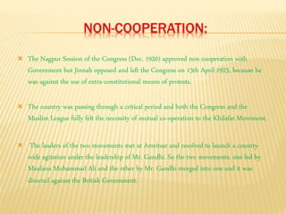 NON-COOPERATION: 
 The Nagpur Session of the Congress (Dec. 1920) approved non cooperation with 
Government but Jinnah opposed and left the Congress on 13th April 1923, because he 
was against the use of extra-constitutional means of protests. 
 The country was passing through a critical period and both the Congress and the 
Muslim League fully felt the necessity of mutual co-operation to the Khilafat Movement. 
 The leaders of the two movements met at Amritsar and resolved to launch a country-wide 
agitation under the leadership of Mr. Gandhi. So the two movements, one led by 
Maulana Muhammad Ali and the other by Mr. Gandhi merged into one and it was 
directed against the British Government. 
 