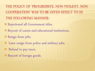 THE POLICY OF ‘PROGRESSIVE, NON-VIOLENT, NON-COOPERATION’ 
WAS TO BE GIVEN EFFECT TO IN 
THE FOLLOWING MANNER: 
 Rejectionof all Government titles. 
 Boycott of courts and educational institutions. 
 Resign from jobs. 
 Later resign from police and military jobs. 
 Refusal to pay taxes. 
 Boycott of foreign goods. 
 