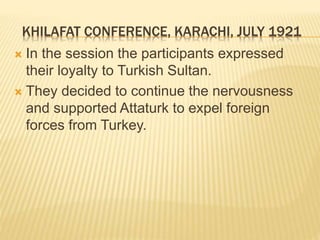 KHILAFAT CONFERENCE, KARACHI, JULY 1921 
 In the session the participants expressed 
their loyalty to Turkish Sultan. 
 They decided to continue the nervousness 
and supported Attaturk to expel foreign 
forces from Turkey. 
 
