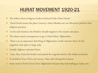 HIJRAT MOVEMENT 1920-21 
 The Indian ulama (religious leaders) declared India ‘Darul Harab.’ 
 Darul Harab means the place (country) where Muslims are not allowed to perform their 
religious practices. 
 In the said situation, the Muslims should migrate to the nearest safe place. 
 The ulama issued consequences to go to Darul Islam, Afghanistan. 
 There was an impression that King of Afghanistan would welcome them. So the 
migration took place at large scale. 
 Initially Afghans welcomed them. 
 Later, they closed the border and pushed the migrants back to the Indian territories. 
 It resulted in loss of lives and money. Many died during this mission. 
 Some went to Soviet Union from Afghanistan because they had nothing in India now. 
 