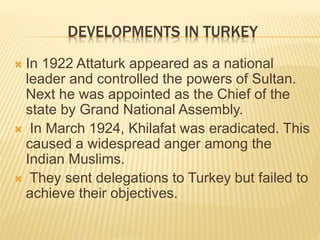 DEVELOPMENTS IN TURKEY 
 In 1922 Attaturk appeared as a national 
leader and controlled the powers of Sultan. 
Next he was appointed as the Chief of the 
state by Grand National Assembly. 
 In March 1924, Khilafat was eradicated. This 
caused a widespread anger among the 
Indian Muslims. 
 They sent delegations to Turkey but failed to 
achieve their objectives. 
 