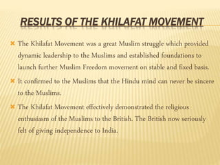 RESULTS OF THE KHILAFAT MOVEMENT 
 The Khilafat Movement was a great Muslim struggle which provided 
dynamic leadership to the Muslims and established foundations to 
launch further Muslim Freedom movement on stable and fixed basis. 
 It confirmed to the Muslims that the Hindu mind can never be sincere 
to the Muslims. 
 The Khilafat Movement effectively demonstrated the religious 
enthusiasm of the Muslims to the British. The British now seriously 
felt of giving independence to India. 
 