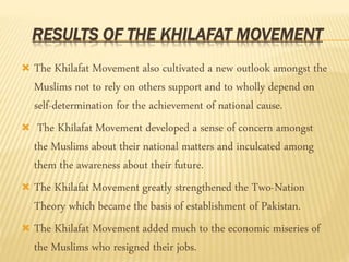 RESULTS OF THE KHILAFAT MOVEMENT 
 The Khilafat Movement also cultivated a new outlook amongst the 
Muslims not to rely on others support and to wholly depend on 
self-determination for the achievement of national cause. 
 The Khilafat Movement developed a sense of concern amongst 
the Muslims about their national matters and inculcated among 
them the awareness about their future. 
 The Khilafat Movement greatly strengthened the Two-Nation 
Theory which became the basis of establishment of Pakistan. 
 The Khilafat Movement added much to the economic miseries of 
the Muslims who resigned their jobs. 
 