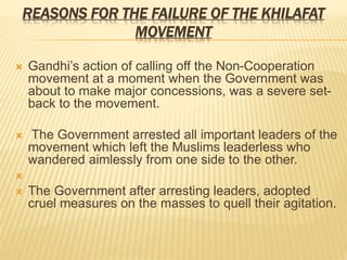 REASONS FOR THE FAILURE OF THE KHILAFAT 
MOVEMENT 
 Gandhi’s action of calling off the Non-Cooperation 
movement at a moment when the Government was 
about to make major concessions, was a severe set-back 
to the movement. 
 The Government arrested all important leaders of the 
movement which left the Muslims leaderless who 
wandered aimlessly from one side to the other. 
 
 The Government after arresting leaders, adopted 
cruel measures on the masses to quell their agitation. 
 
