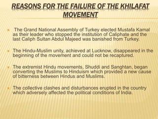 REASONS FOR THE FAILURE OF THE KHILAFAT 
MOVEMENT 
 The Grand National Assembly of Turkey elected Mustafa Kamal 
as their leader who stopped the institution of Caliphate and the 
last Caliph Sultan Abdul Majeed was banished from Turkey. 
 The Hindu-Muslim unity, achieved at Lucknow, disappeared in the 
beginning of the movement and could not be recaptured. 
 The extremist Hindu movements, Shuddi and Sanghtan, began 
converting the Muslims to Hinduism which provided a new cause 
of bitterness between Hindus and Muslims. 
 The collective clashes and disturbances erupted in the country 
which adversely affected the political conditions of India. 
 