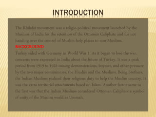 INTRODUCTION 
The Khilafat movement was a religio-political movement launched by the 
Muslims of India for the retention of the Ottoman Caliphate and for not 
handing over the control of Muslim holy places to non-Muslims. 
BACKGROUND 
Turkey sided with Germany in World War 1. As it began to lose the war, 
concerns were expressed in India about the future of Turkey. It was a peak 
period from 1919 to 1922 casting demonstrations, boycott, and other pressure 
by the two major communities, the Hindus and the Muslims. Being brothers, 
the Indian Muslims realized their religious duty to help the Muslim country. It 
was the extra territorial attachments based on Islam. Another factor same to 
the first was that the Indian Muslims considered Ottoman Caliphate a symbol 
of unity of the Muslim world as Ummah. 
 