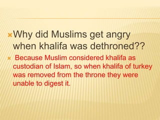 Why did Muslims get angry 
when khalifa was dethroned?? 
 Because Muslim considered khalifa as 
custodian of Islam, so when khalifa of turkey 
was removed from the throne they were 
unable to digest it. 
 